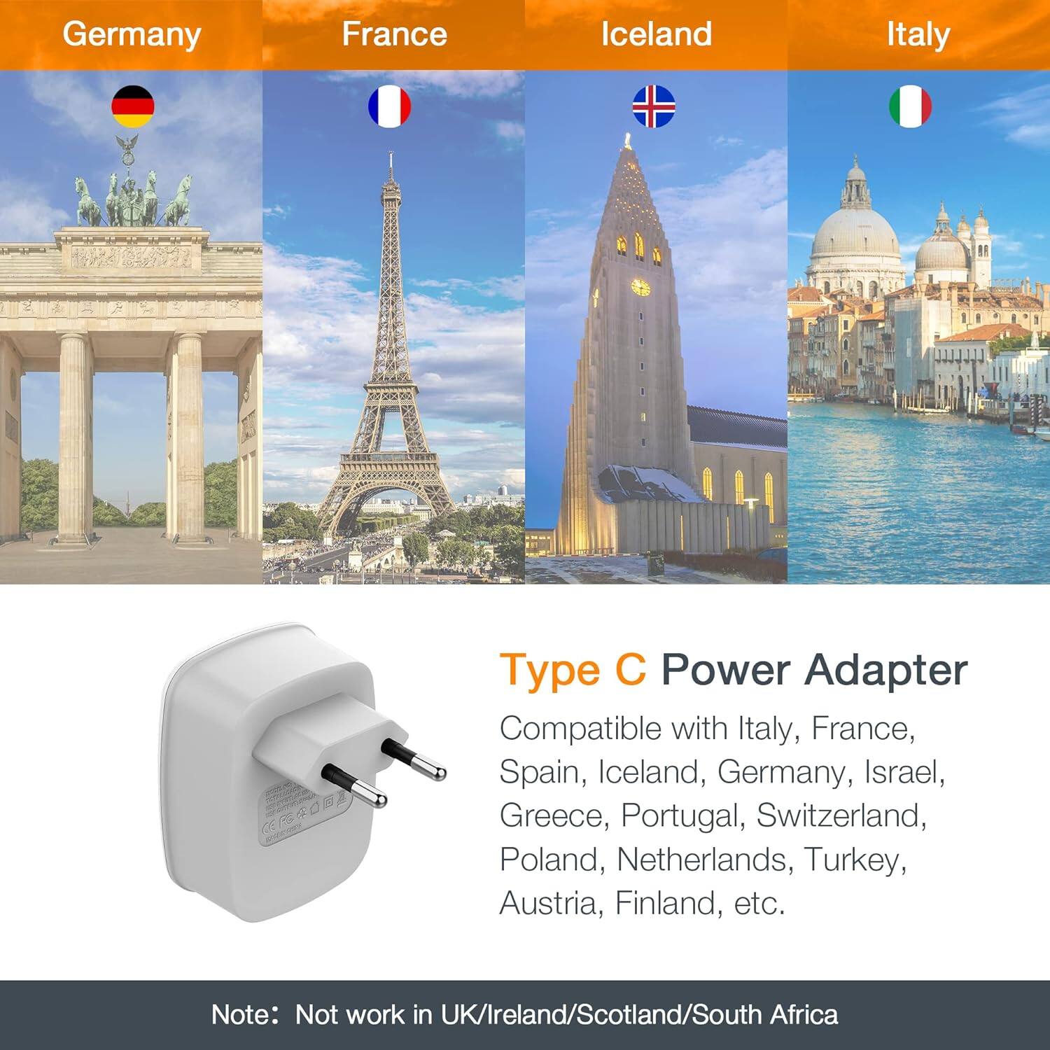 Germany France Iceland Italy

Type C Power Adapter

Compatible with Italy, France, Spain, Iceland, Germany, Israel, Greece, Portugal, Switzerland, Poland, Netherlands, Turkey, Austria, Finland, etc.

Note: Not work in UK/Ireland/Scotland/South Africa