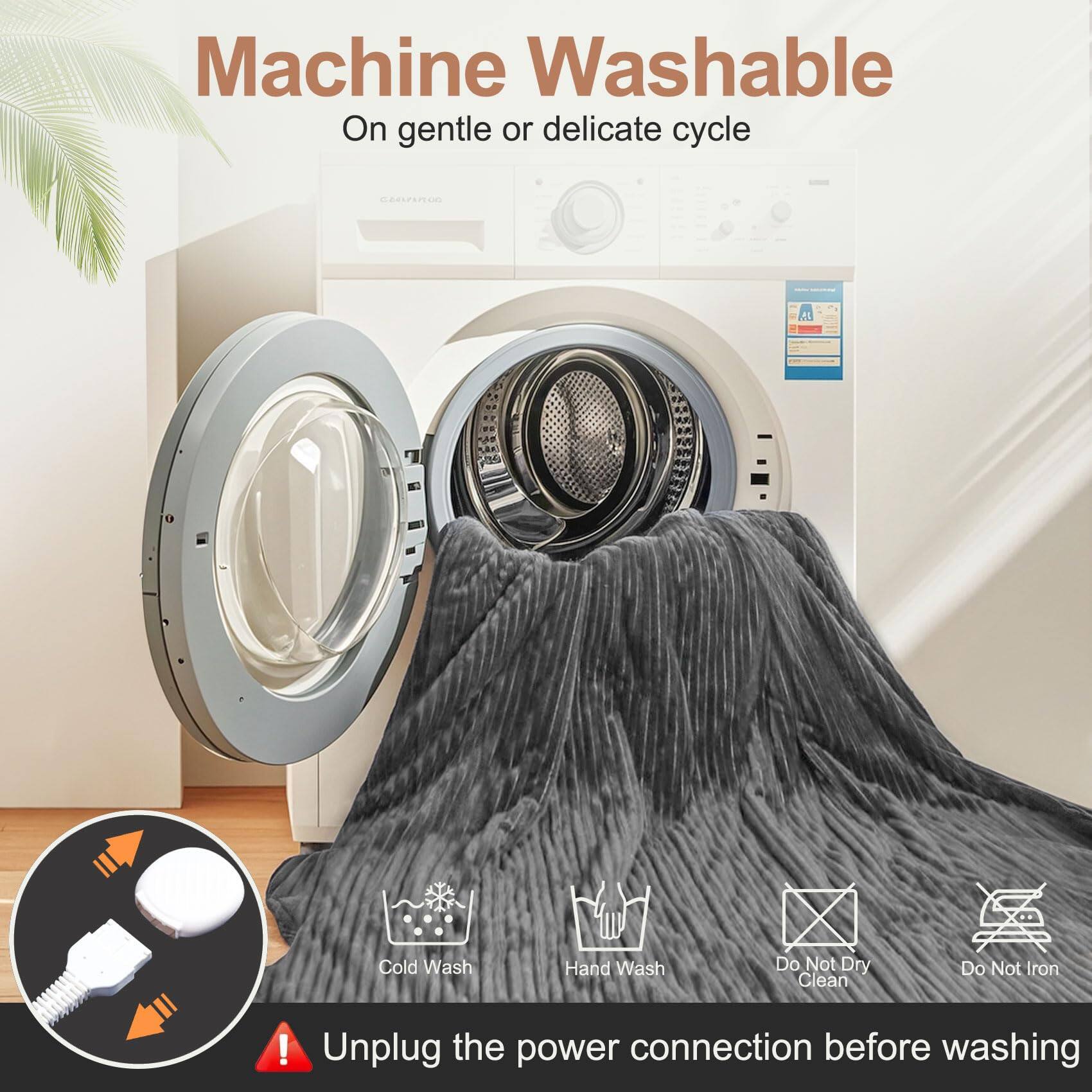 Machine Washable  
On gentle or delicate cycle  

Cold Wash  
Hand Wash  
Do Not Dry Clean  
Do Not Iron  

Unplug the power connection before washing