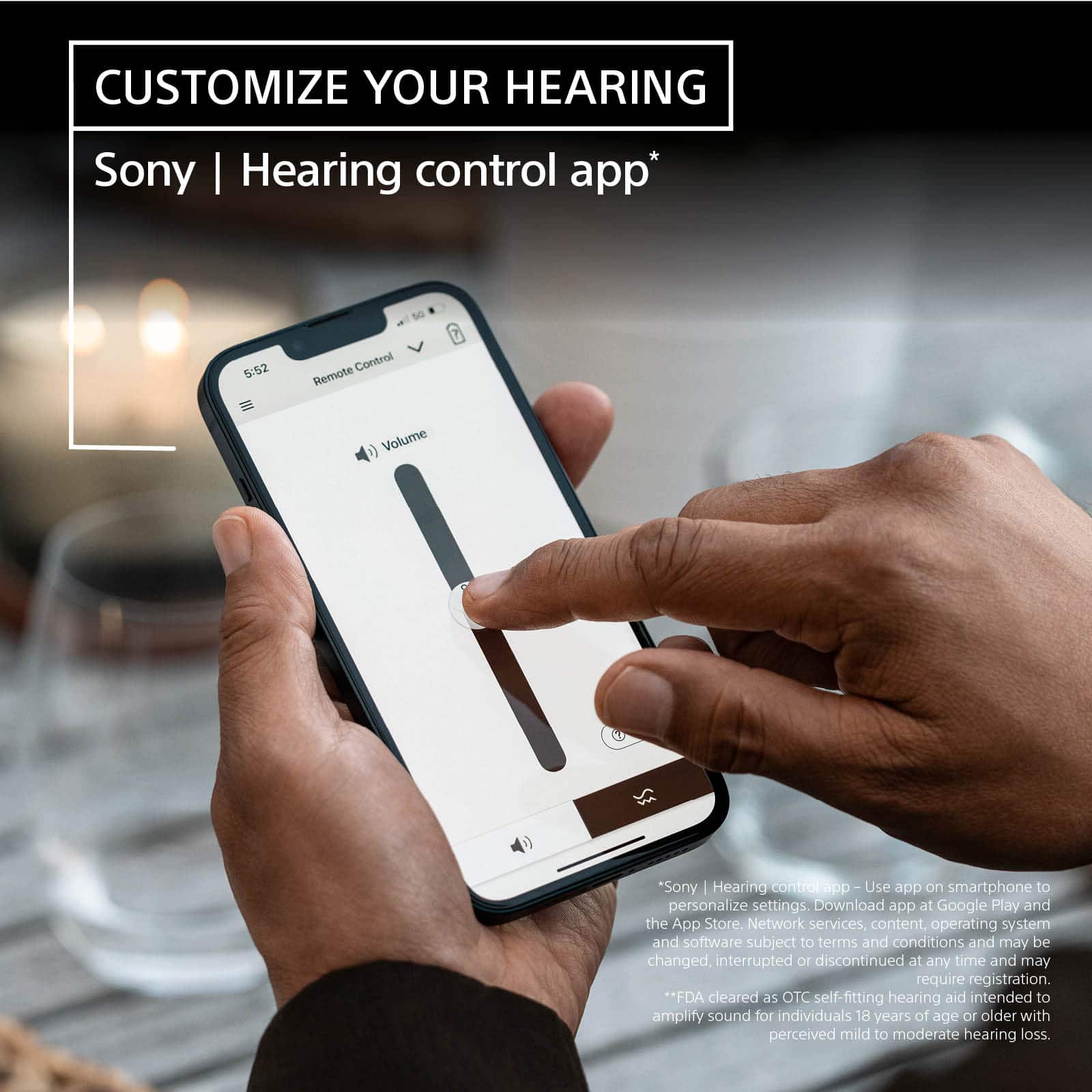 Customize Your Hearing Sony I Hearing Control App. Use the app on your smartphone to personalize settings. Download the app at Google Play and the App Store. Network services, content, operating system and software are subject to terms and conditions and may be changed, interrupted or discontinued at any time and may require registration. FDA cleared as OTC self-fitting hearing aid intended to amplify sound for individuals 18 years of age or older with perceived mild to moderate hearing loss.