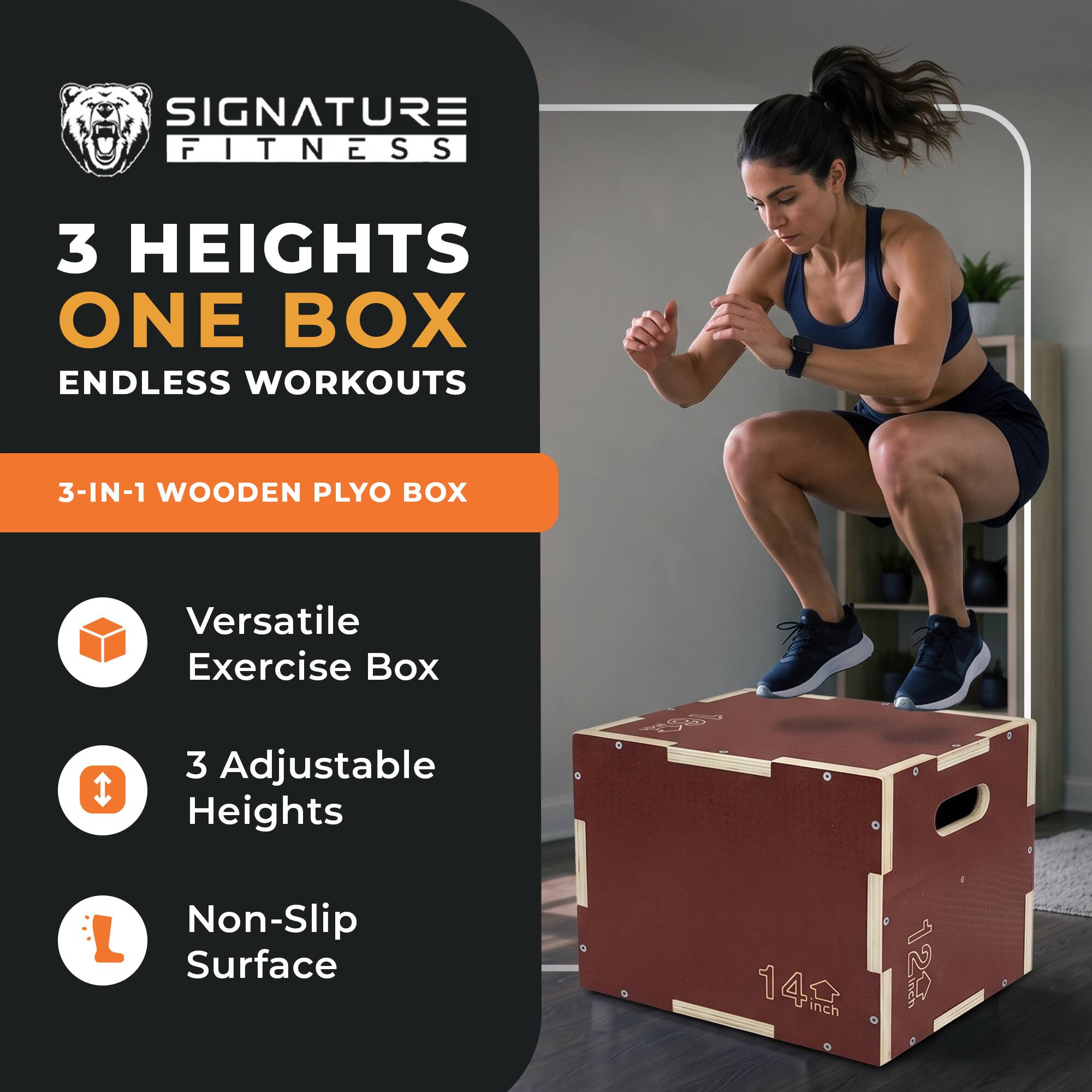 SIGNATURE FITNESS  
3 HEIGHTS ONE BOX ENDLESS WORKOUTS  
3-IN-1 WOODEN PLYO BOX  
Versatile Exercise Box  
3 Adjustable Heights  
Non-Slip Surface  
14 inch