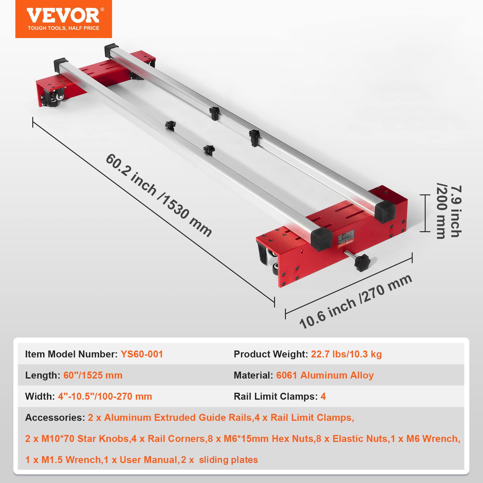 VEVOR TOUGH TOOLS, HALF PRICE

60.2 inch /1530 mm

7.9 inch /200 mm

10.6 inch /270 mm

Item Model Number: YS60-001

Product Weight: 22.7 lbs/10.3 kg

Length: 60"/1525 mm

Material: 6061 Aluminum Alloy

Width: 4"-10.5"/100-270 mm

Rail Limit Clamps: 4

Accessories: 2 x Aluminum Extruded Guide Rails, 4 x Rail Limit Clamps, 2 x M10*70 Star Knobs, 4 x Rail Corners, 8 x M6*15mm Hex Nuts, 8 x Elastic Nuts, 1 x M6 Wrench, 1 x M1.5 Wrench, 1 x User Manual, 2 x sliding plates