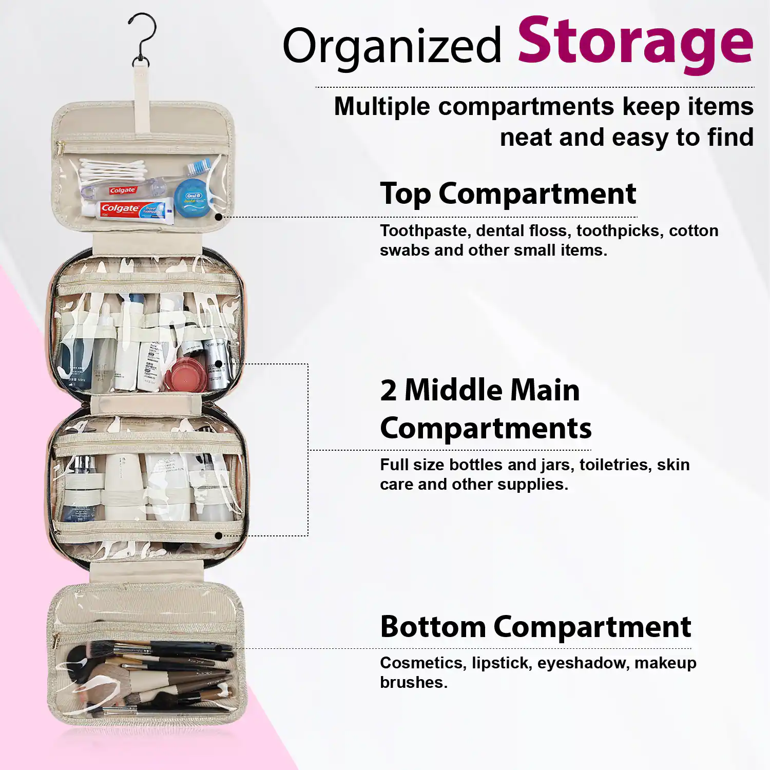 Organized Storage  
Multiple compartments keep items neat and easy to find  

Top Compartment  
Toothpaste, dental floss, toothpicks, cotton swabs and other small items.  

2 Middle Main Compartments  
Full size bottles and jars, toiletries, skin care and other supplies.  

Bottom Compartment  
Cosmetics, lipstick, eyeshadow, makeup brushes.
