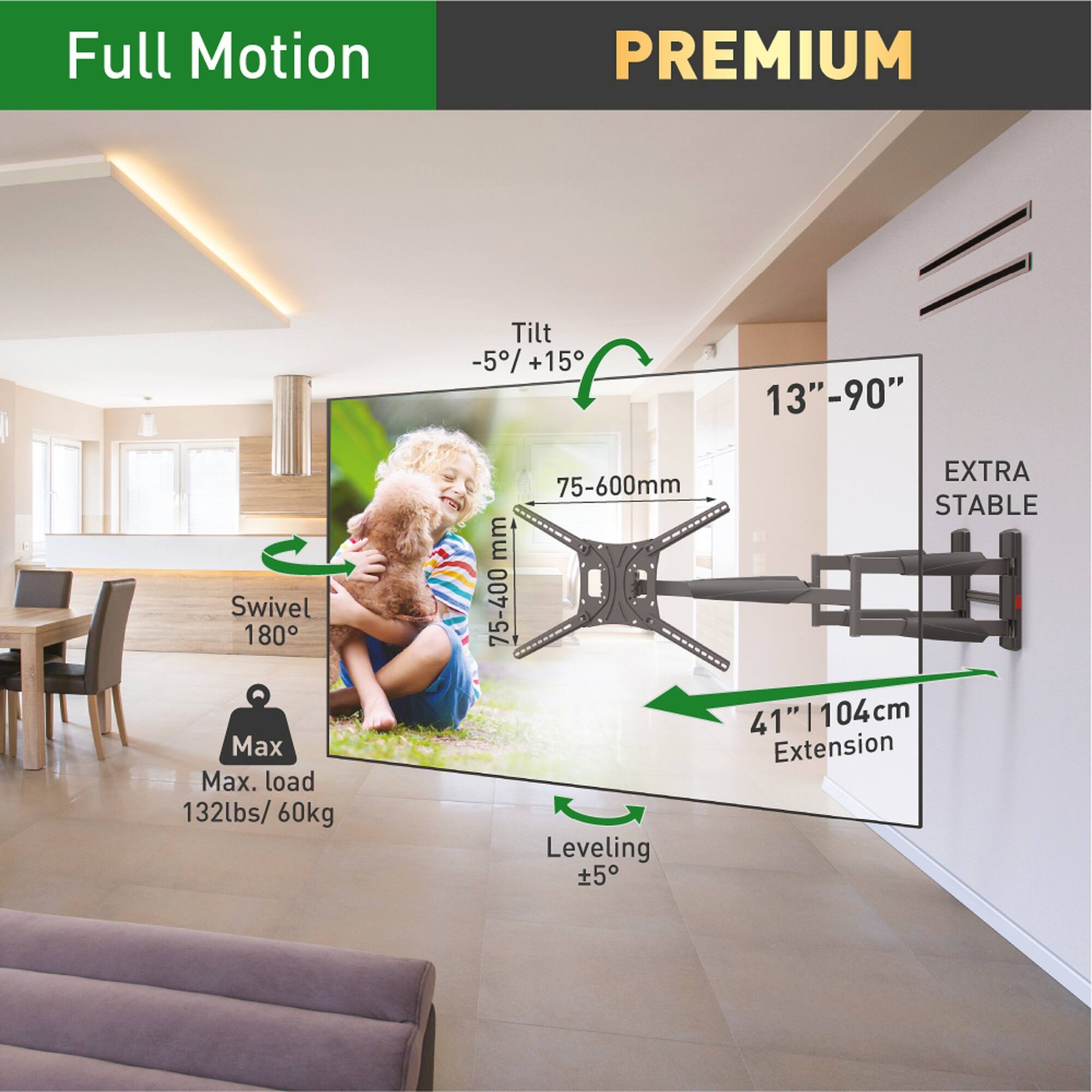 Full Motion PREMIUM  
Swivel 180°  
Max. load 132lbs/ 60kg  
Tilt -5°/+15°  
75-600mm  
Leveling ±5°  
13"-90"  
EXTRA STABLE  
41" | 104cm Extension