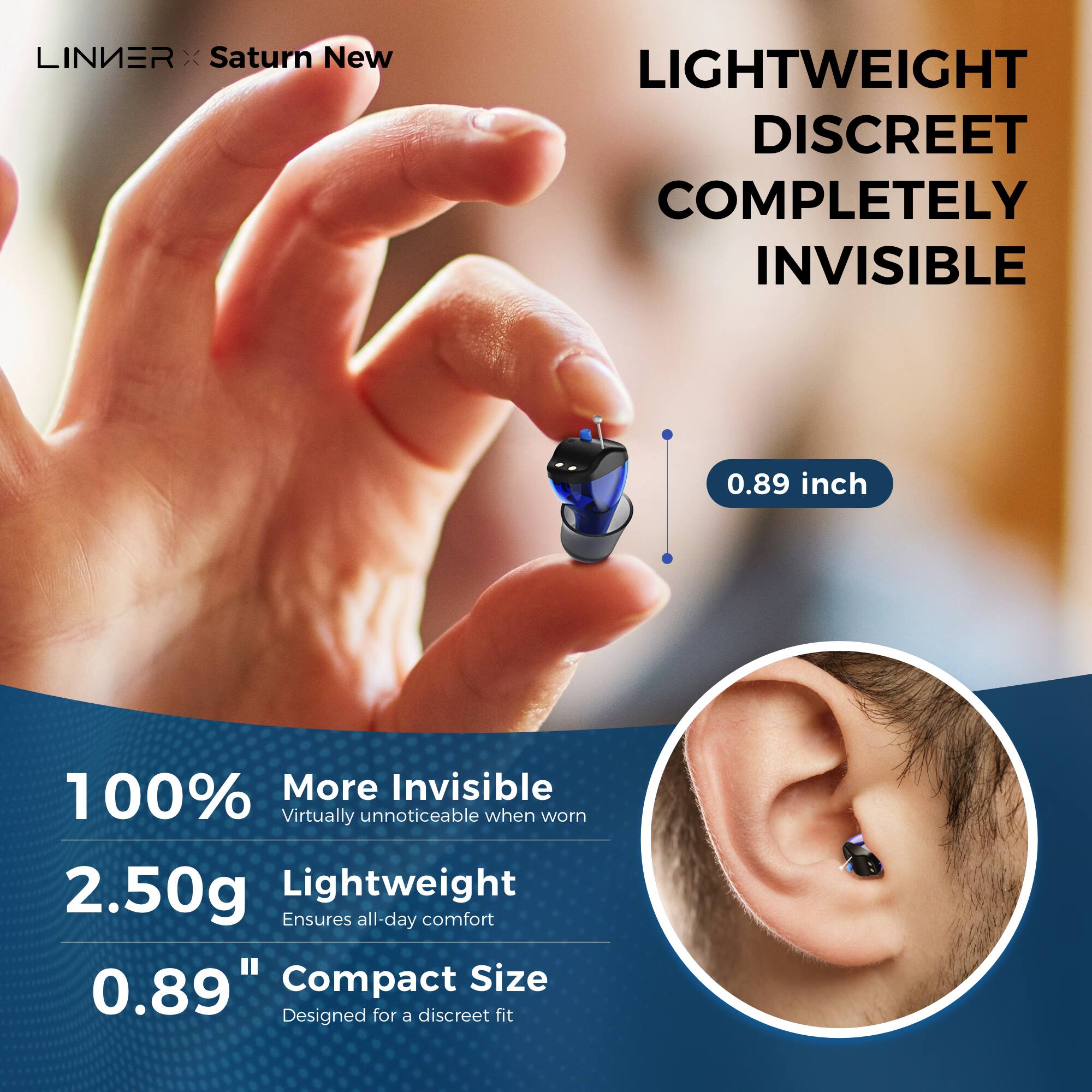 LINIER x Saturn New
LIGHTWEIGHT DISCREET COMPLETELY INVISIBLE
0.89 inch
100% More Invisible
Virtually unnoticeable when worn
2.50g Lightweight
Ensures all-day comfort
0.89" Compact Size
Designed for a discreet fit