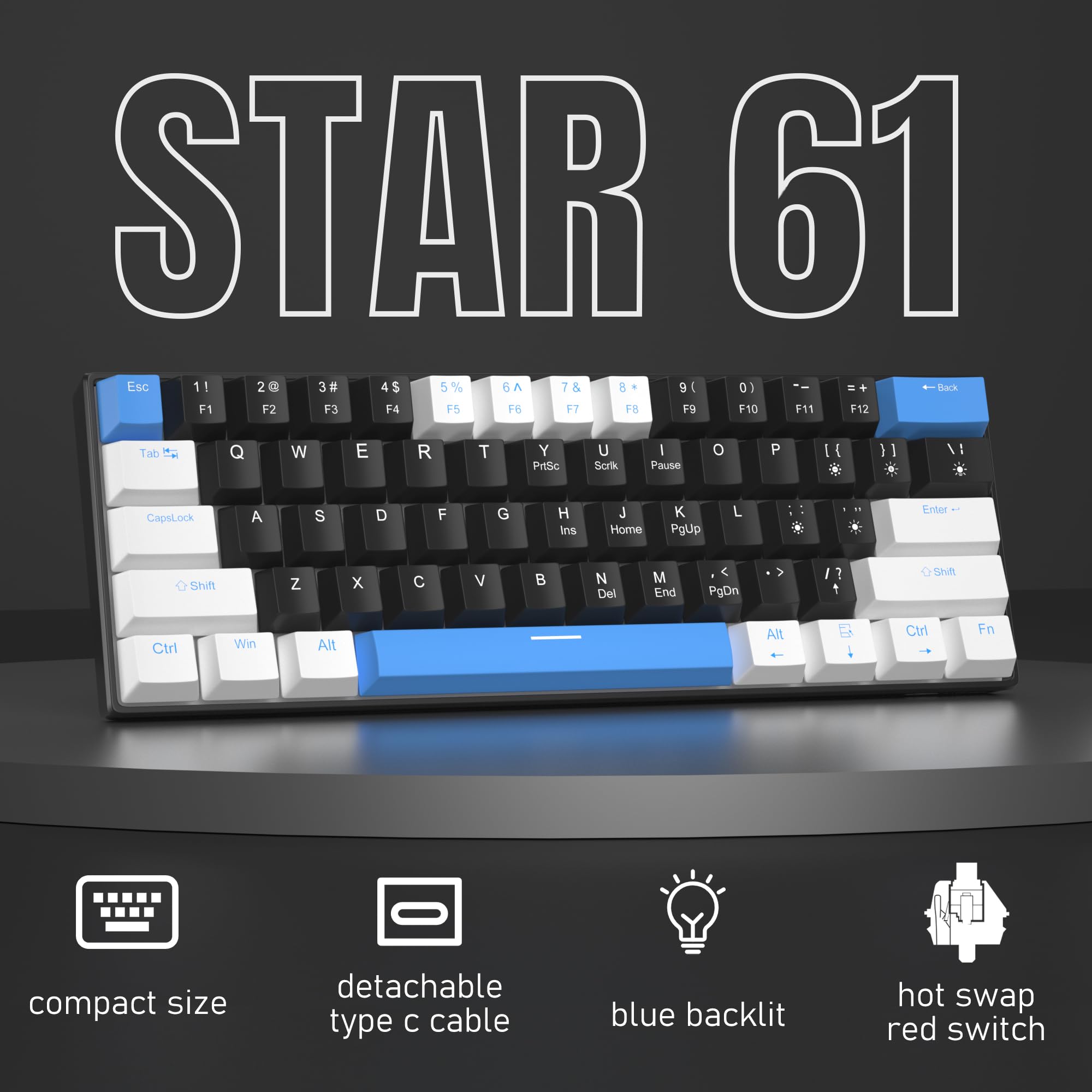 STAR 61

Esc 1! 2@ 3# 4$ 5% 6^ 7& 8* 9( 0) =+ Back

Tab Q W E R T Y U I O P

CapsLock A S D F G H J K L

Shift Z X C V B N M , . /

Ctrl Win Alt

F1 F2 F3 F4 F5 F6 F7 F8 F9 F10 F11 F12

Pause Scrk

Ins Home PgUp

Enter

Del End PgDn

Shift

Alt

Ctrl Fn

compact size
detachable type c cable
blue backlit
hot swap red switch