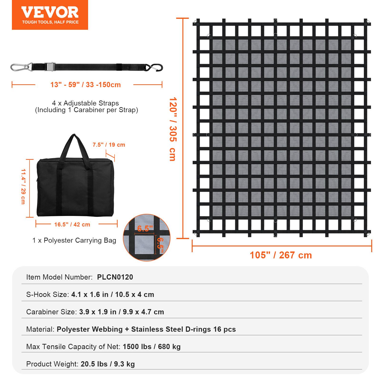 VEVOR TOUGH TOOLS, HALF PRICE

13" - 59" / 33 - 150cm

4 x Adjustable Straps (Including 1 Carabiner per Strap)

7.5" / 19 cm

11.4" / 29 cm

120" / 305 cm

16.5" / 42 cm

1 x Polyester Carrying Bag

6.5" / 16.5 cm

105" / 267 cm

Item Model Number: PLCN0120

S-Hook Size: 4.1 x 1.6 in / 10.5 x 4 cm

Carabiner Size: 3.9 x 1.9 in / 9.9 x 4.7 cm

Material: Polyester Webbing + Stainless Steel D-rings 16 pcs

Max Tensile Capacity of Net: 1500 lbs / 680 kg

Product Weight: 20.5 lbs / 9.3 kg