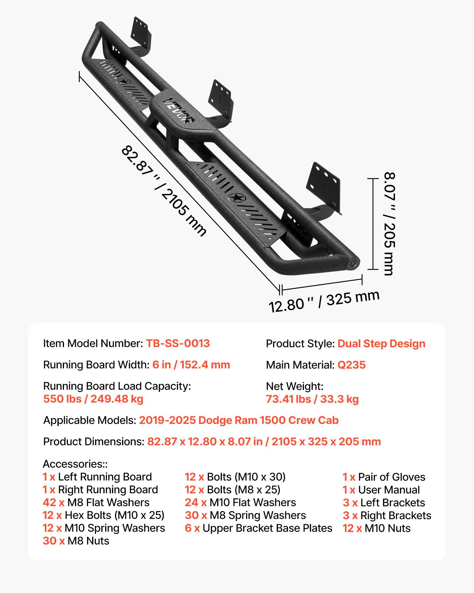- Item Model Number: TB-SS-0013
- Product Style: Dual Step Design
- Running Board Width: 6 in / 152.4 mm
- Main Material: Q235
- Running Board Load Capacity: 550 lbs / 249.48 kg
- Net Weight: 73.41 lbs / 33.3 kg
- Applicable Models: 2019-2025 Dodge Ram 1500 Crew Cab
- Product Dimensions: 82.87 x 12.80 x 8.07 in / 2105 x 325 x 205 mm
- Accessories:
  - 1 x Left Running Board
  - 1 x Right Running Board
  - 42 x M8 Flat Washers
  - 12 x Hex Bolts (M10 x 25)
  - 12 x M10 Spring Washers
  - 30 x M8 Nuts
  - 12 x Bolts (M10 x 30)
  - 1 x Pair of Gloves
