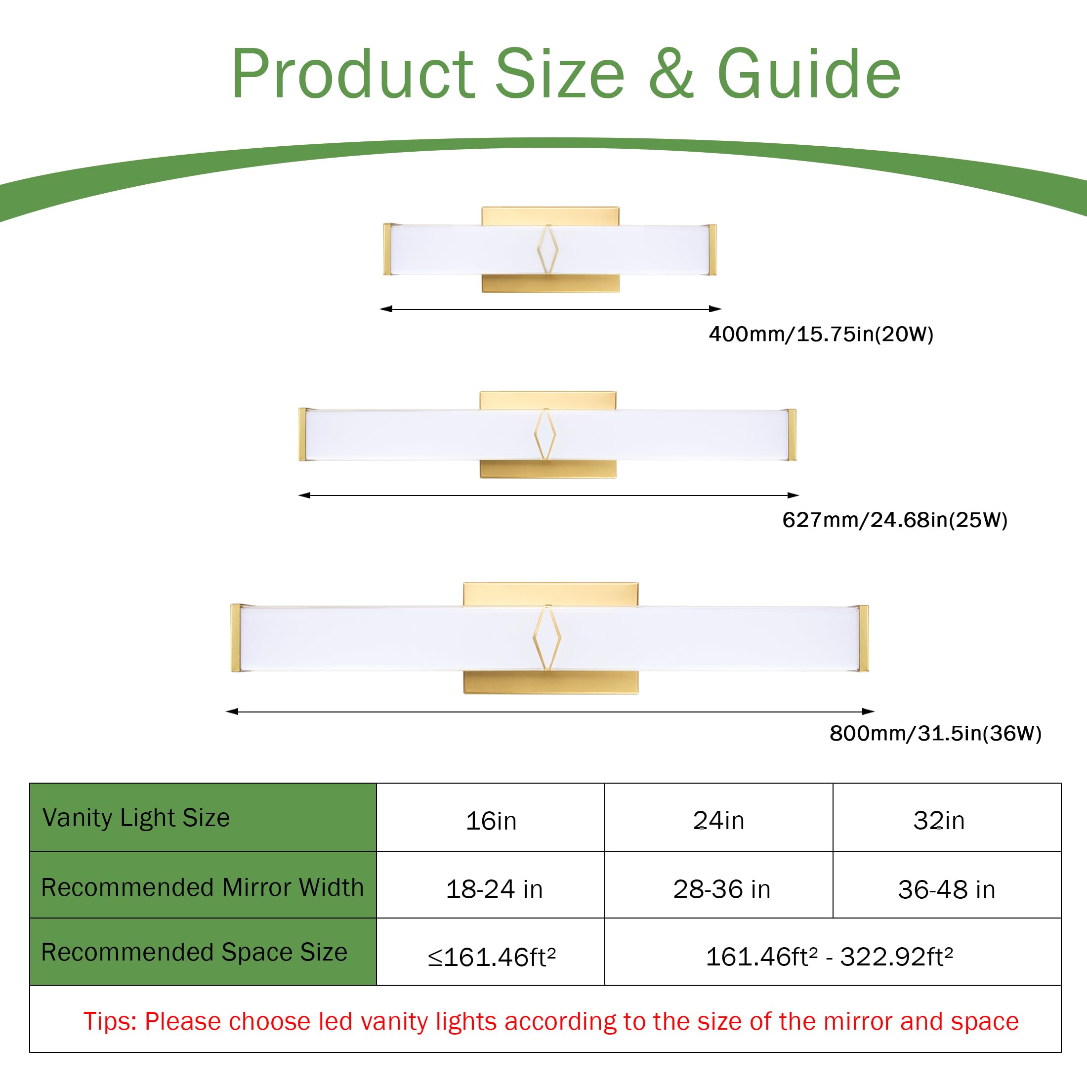 Product Size & Guide

400mm/15.75in (20W)  
627mm/24.68in (25W)  
800mm/31.5in (36W)

Vanity Light Size  
16in | 24in | 32in

Recommended Mirror Width  
18-24 in | 28-36 in | 36-48 in

Recommended Space Size  
≤161.46ft² | 161.46ft² - 322.92ft²

Tips: Please choose led vanity lights according to the size of the mirror and space