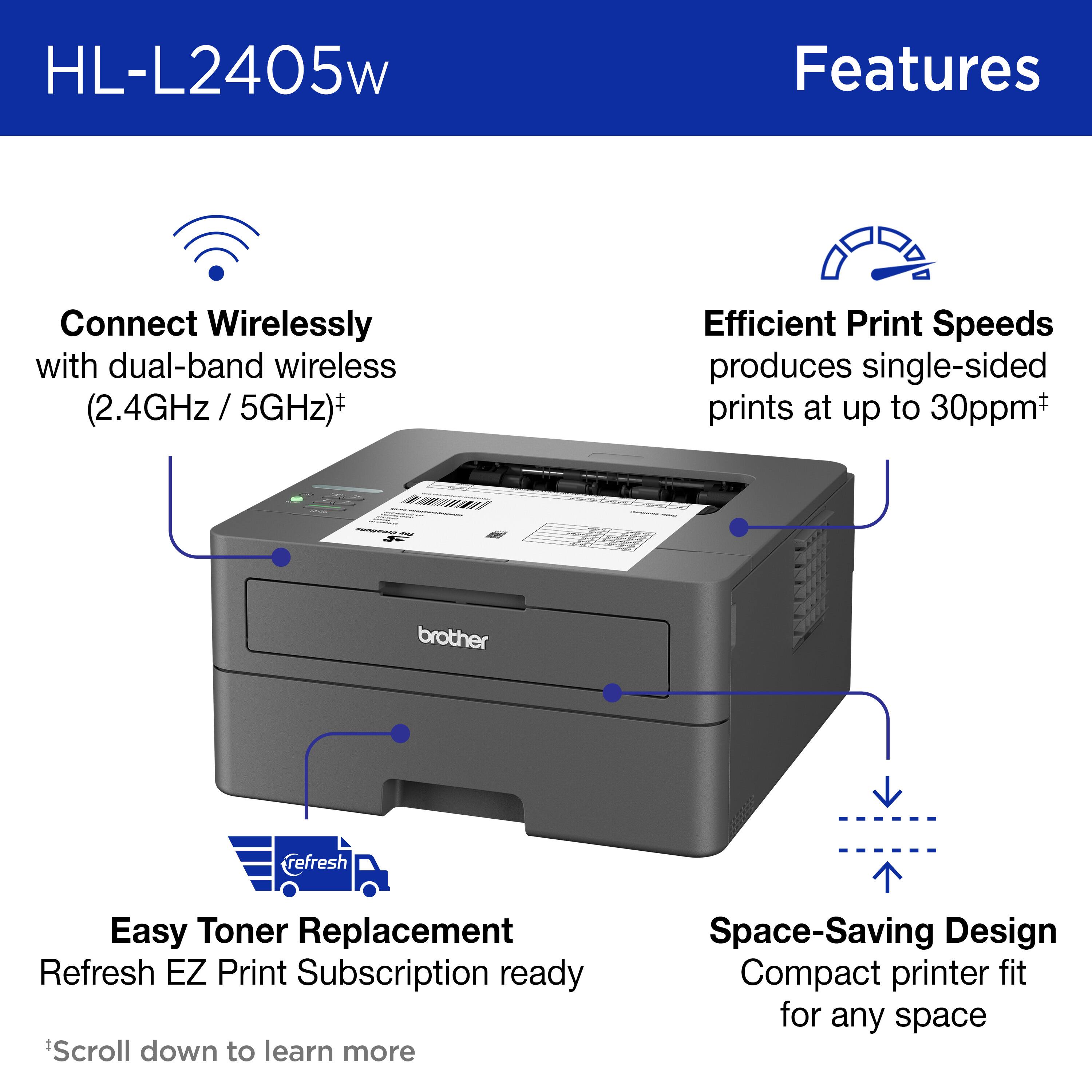 HL-L2405w Features:

* Connect Wirelessly with dual-band wireless (2.4GHz/5GHz)
* Efficient Print Speeds: produces single-sided prints at up to 30ppm
* Brother refresh Easy Toner Replacement
* Refresh EZ Print Subscription ready
* Space-Saving Design: Compact printer fit for any space

Scroll down to learn more.