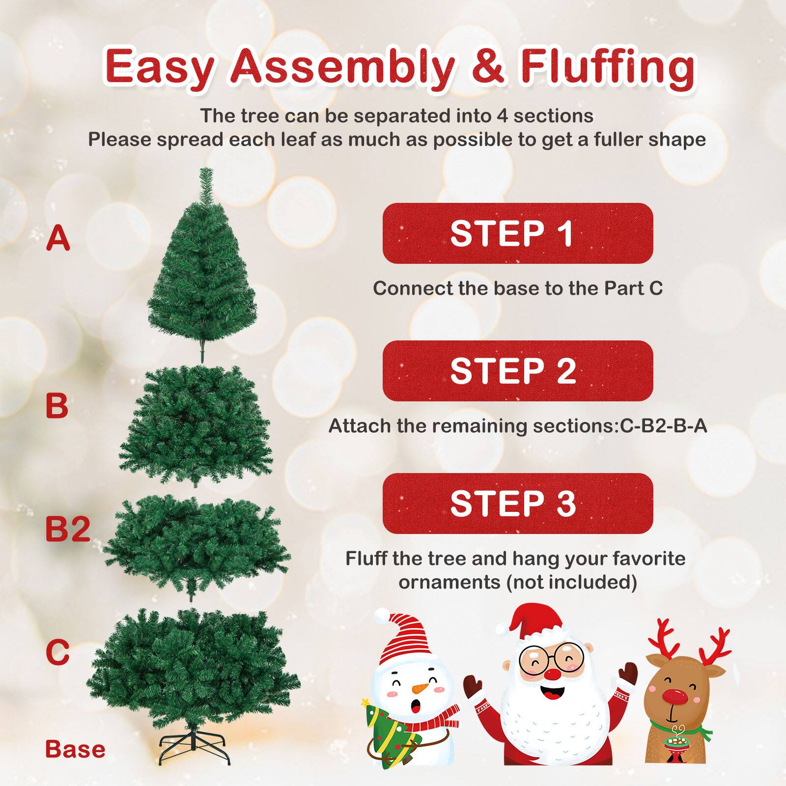 Easy Assembly & Fluffing

The tree can be separated into 4 sections. Please spread each leaf as much as possible to get a fuller shape.

STEP 1  
Connect the base to the Part C

STEP 2  
Attach the remaining sections: C-B2-B-A

STEP 3  
Fluff the tree and hang your favorite ornaments (not included)