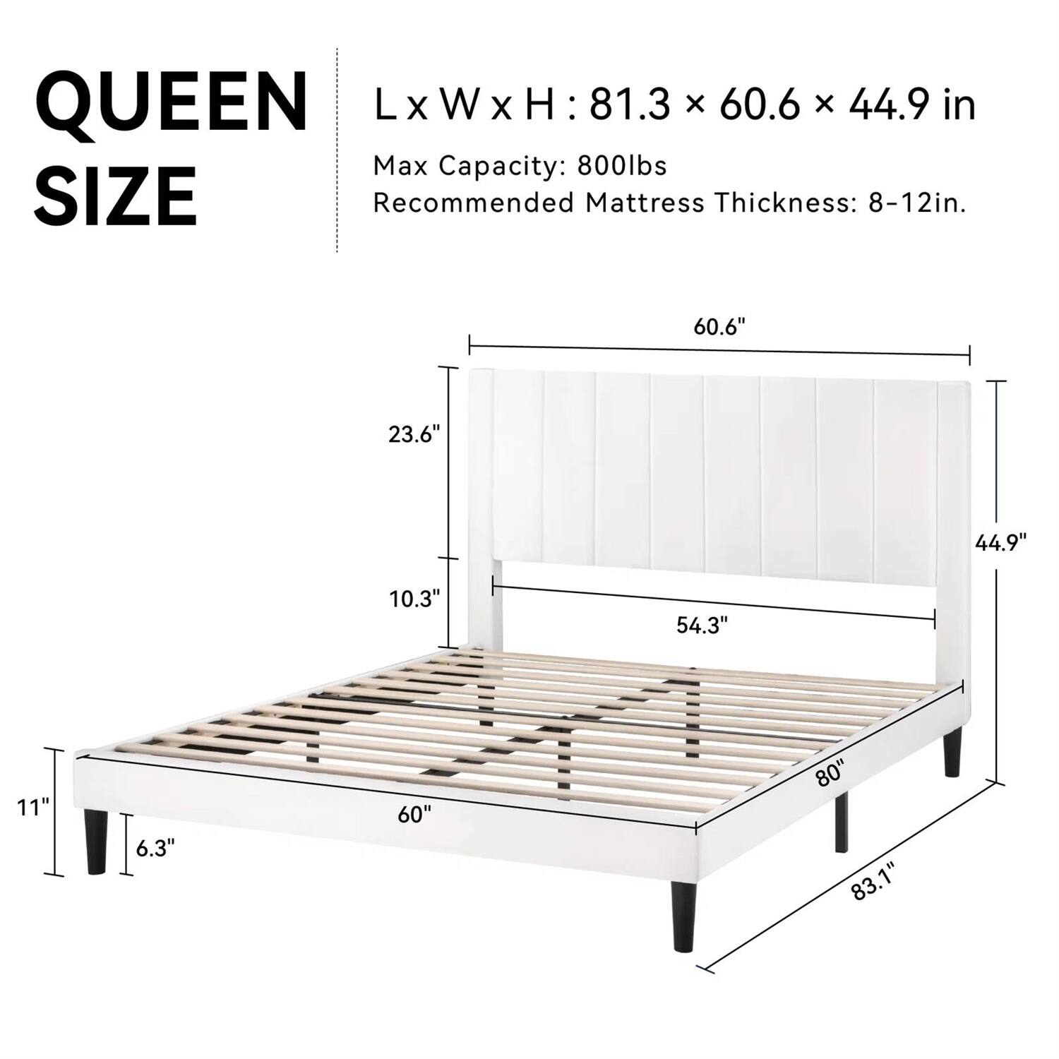 QUEEN SIZE
LxWxH : 81.3 x 60.6 x 44.9 in
Max Capacity: 800lbs
Recommended Mattress Thickness: 8-12in.
60.6" 23.6" 44.9" 10.3" 54.3" 11" 6.3" 60" 80" 83.1"
