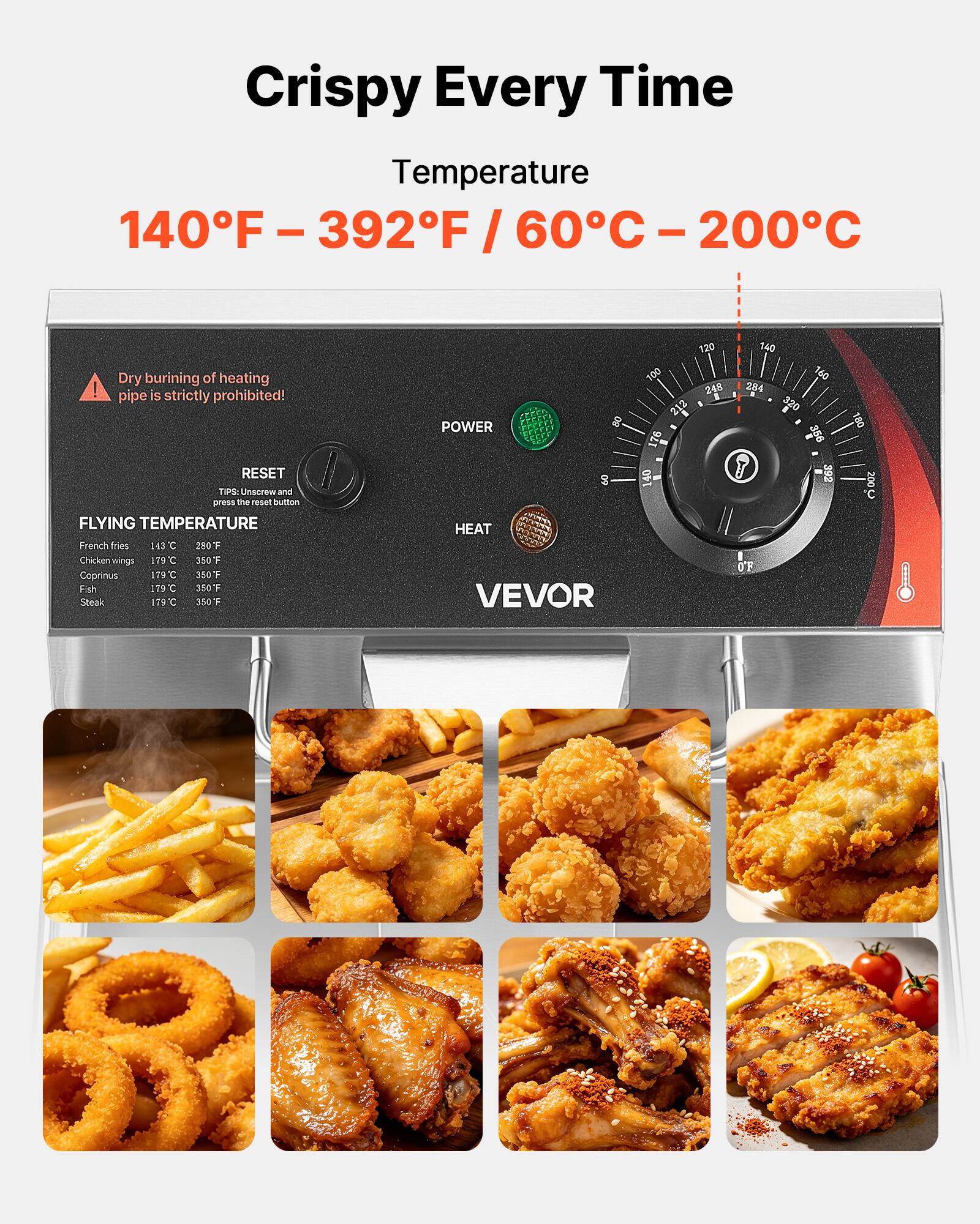 Crispy Every Time  
Temperature  
140°F - 392°F / 60°C - 200°C  

Dry burning of heating pipe is strictly prohibited!  

RESET  
TIPS: Unscrew and press the reset button  

FLYING TEMPERATURE  
French fries 143°C 280°F  
Chicken wings 179°C 350°F  
Coprinus 179°C 350°F  
Fish 179°C 350°F  
Steak 179°C 350°F  

POWER  
HEAT  
VEVOR