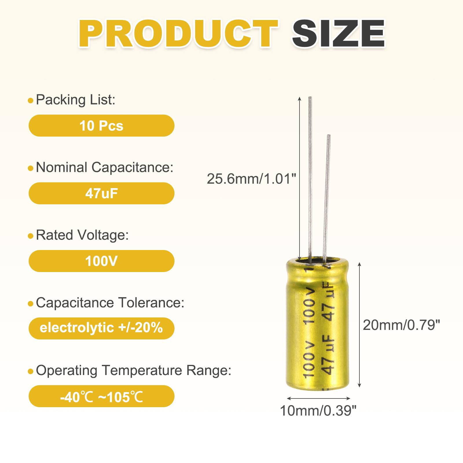 PRODUCT SIZE

Packing List: 10 Pcs

Nominal Capacitance: 47uF

Rated Voltage: 100V

Capacitance Tolerance: electrolytic +/-20%

Operating Temperature Range: -40°C ~ 105°C

Dimensions:
- Height: 25.6mm/1.01"
- Diameter: 20mm/0.79"
- Thickness: 10mm/0.39"