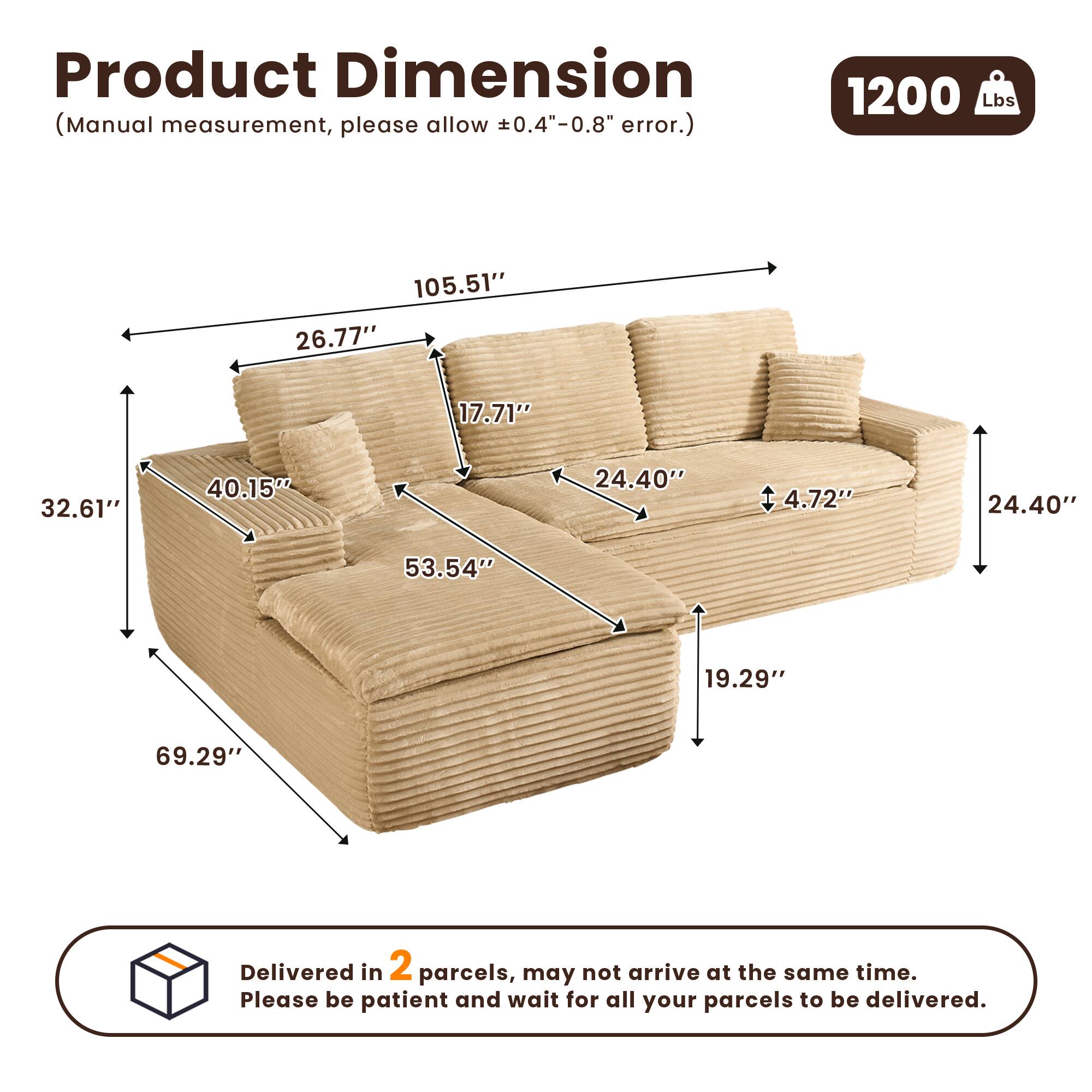 Product Dimension  
(Manual measurement, please allow ±0.4"-0.8" error.)  

1200 Lbs  

105.51"  
26.77"  
17.71"  
32.61"  
40.15"  
24.40"  
4.72"  
24.40"  
53.54"  
19.29"  
69.29"  

Delivered in 2 parcels, may not arrive at the same time. Please be patient and wait for all your parcels to be delivered.