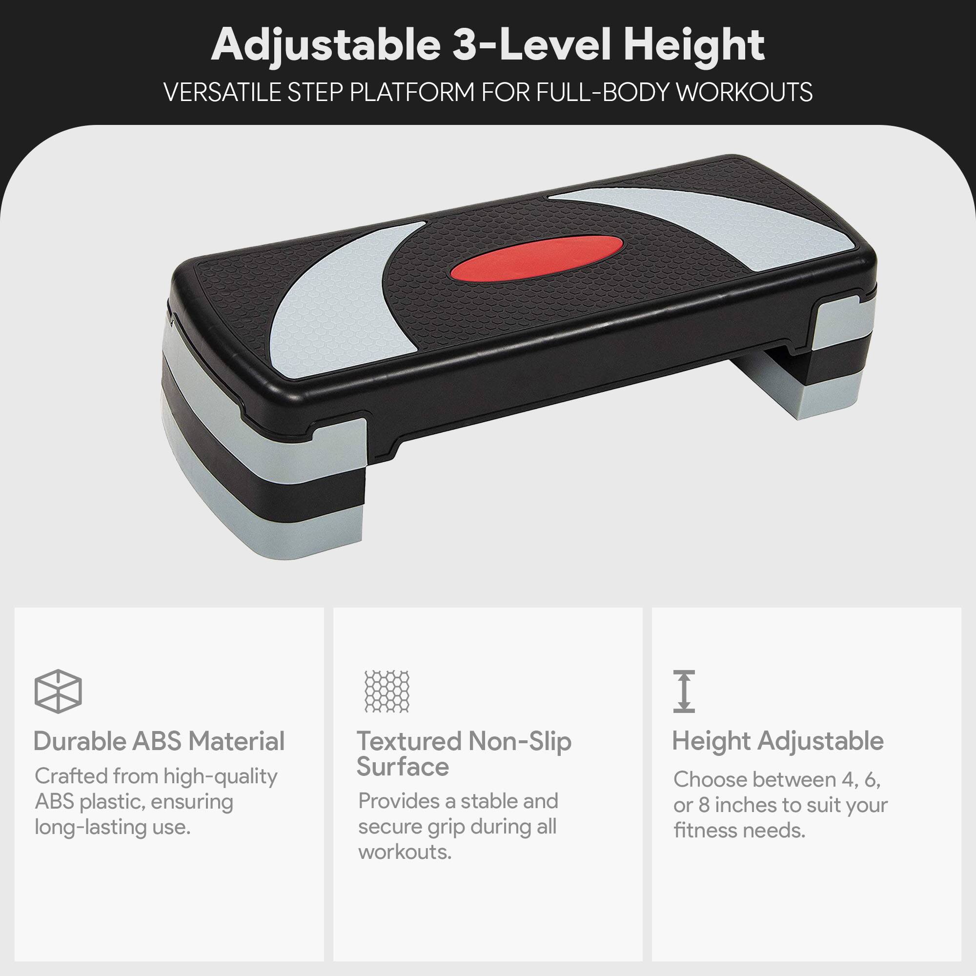 Adjustable 3-Level Height  
VERSATILE STEP PLATFORM FOR FULL-BODY WORKOUTS  

Durable ABS Material  
Crafted from high-quality ABS plastic, ensuring long-lasting use.  

Textured Non-Slip Surface  
Provides a stable and secure grip during all workouts.  

Height Adjustable  
Choose between 4, 6, or 8 inches to suit your fitness needs.