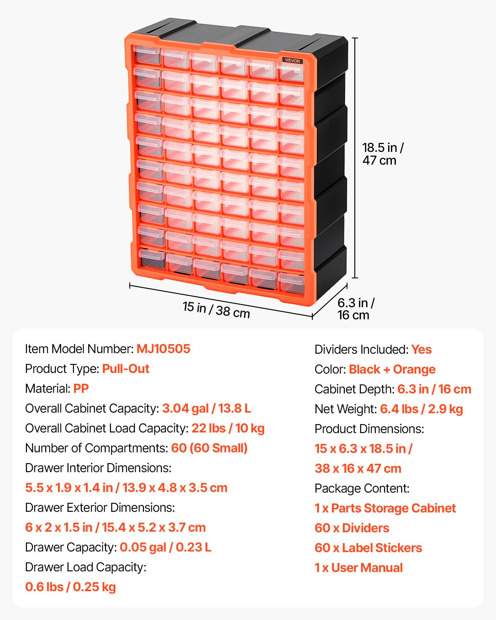 VILOR 18.5 in / 47 cm 15 in / 38 cm 6.3 in / 16 cm

Item Model Number: MJ10505

Product Type: Pull-Out

Material: PP

Overall Cabinet Capacity: 3.04 gal / 13.8 L

Overall Cabinet Load Capacity: 22 lbs / 10 kg

Number of Compartments: 60 (60 Small)

Drawer Interior Dimensions: 5.5 x 1.9 x 1.4 in / 13.9 x 4.8 x 3.5 cm

Drawer Exterior Dimensions: 6 x 2 x 1.5 in / 15.4 x 5.2 x 3.7 cm

Drawer Capacity: 0.05 gal / 0.23 L

Drawer Load Capacity: 0.6 lbs / 0.25 kg

Dividers Included: Yes

Color: Black + Orange

Cabinet Depth: 6.3 in / 16 cm

Net Weight: 6.4 lbs / 2.9 kg

Product Dimensions: 15 x 