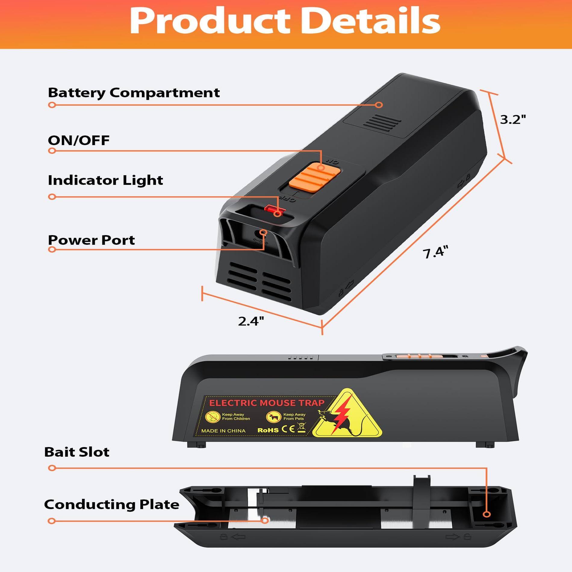 Product Details

- Battery Compartment
- ON/OFF
- Indicator Light
- Power Port
- Bait Slot
- Conducting Plate

Dimensions:
- 3.2"
- 7.4"
- 2.4"

ELECTRIC MOUSE TRAP

- MADE IN CHINA
- RoHS
- CE