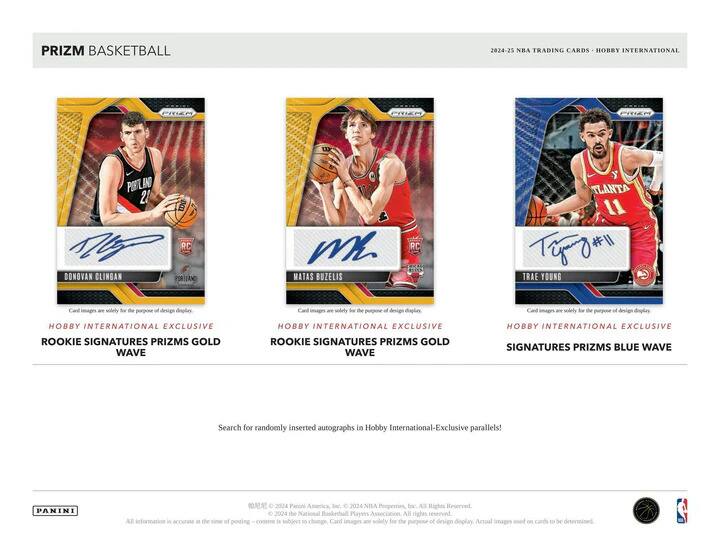 PRIZM BASKETBALL  
2024-25 NBA TRADING CARDS - HOBBY INTERNATIONAL  

**DONOVAN CLINGAN**  
RC  
HOBBY INTERNATIONAL EXCLUSIVE  
ROOKIE SIGNATURES PRIZMS GOLD WAVE  

**MATAS BUZELIS**  
RC  
HOBBY INTERNATIONAL EXCLUSIVE  
ROOKIE SIGNATURES PRIZMS GOLD WAVE  

**TRADE YOUNG**  
RC  
HOBBY INTERNATIONAL EXCLUSIVE  
SIGNATURES PRIZMS BLUE WAVE  

Card images are solely for the purpose of design display.  

Search for randomly inserted autographs in Hobby International-Exclusive parallels!  

PANINI  
© 2024 Panini America, Inc. © 2024 NBA Properties, Inc. All Rights Reserved.  
© 2024 The National Basketball Players Association. All rights reserved.  
All information is accurate at the time of posting; content is subject to change. Card images are solely for the purpose of design display. Actual images used on cards to be determined.