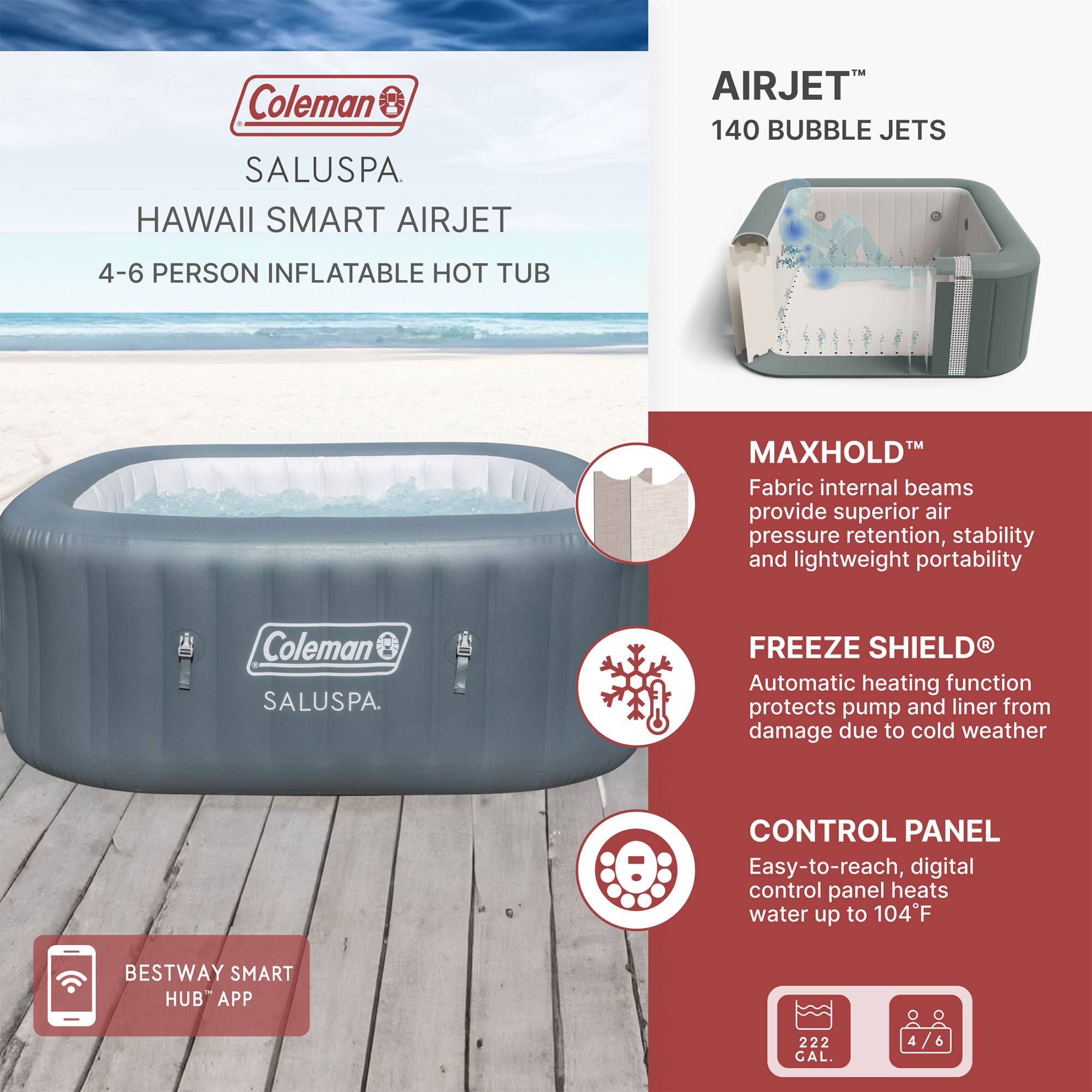 Coleman SALUSPA  
HAWAII SMART AIRJET  
4-6 PERSON INFLATABLE HOT TUB  

AIRJET™  
140 BUBBLE JETS  

MAXHOLD™  
Fabric internal beams provide superior air pressure retention, stability, and lightweight portability  

FREEZE SHIELD®  
Automatic heating function protects pump and liner from damage due to cold weather  

CONTROL PANEL  
Easy-to-reach, digital control panel heats water up to 104°F  

BESTWAY SMART HUB™ APP  

222 GAL.  
4-6 PERSON
