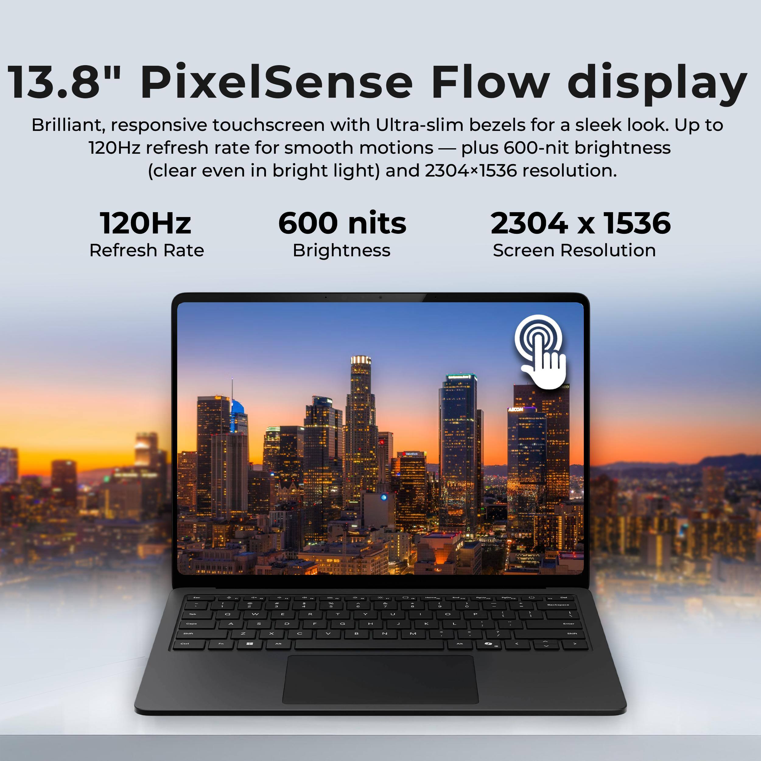 13.8" PixelSense Flow display  
Brilliant, responsive touchscreen with Ultra-slim bezels for a sleek look. Up to 120Hz refresh rate for smooth motions — plus 600-nit brightness (clear even in bright light) and 2304x1536 resolution.

- 120Hz Refresh Rate
- 600 nits Brightness
- 2304 x 1536 Screen Resolution