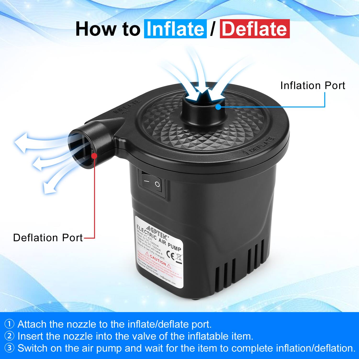 How to Inflate / Deflate

1. Attach the nozzle to the inflate/deflate port.
2. Insert the nozzle into the valve of the inflatable item.
3. Switch on the air pump and wait for the item to complete inflation/deflation.

Inflation Port

Deflation Port

ELECTRIC AIR PUMP

CAUTION