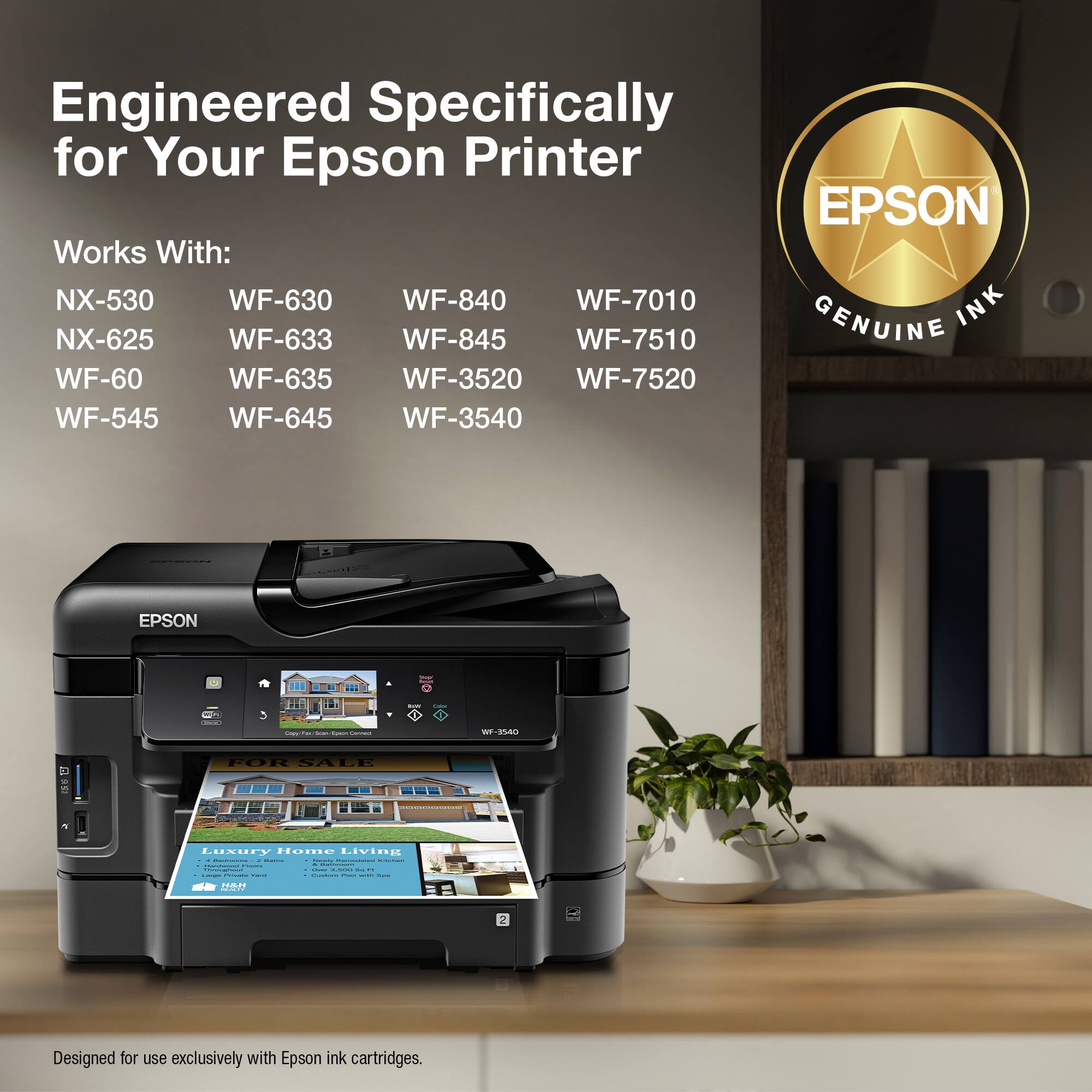 Engineered Specifically for Your Epson Printer EPSON Works With: NX-530 WF-630 WF-840 WF-7010 INK NX-625 WF-633 WF-845 WF-7510 GENUINE WF-60 WF-635 WF-3520 WF-7520 WF-545 WF-645 WF-3540 EPSON -- i.1  : I / I - i - SSA FOR SALF Luxury norues Living | | | | -  - 1 : -- | | -  2 Designed for use exclusively with Epson ink cartridges.