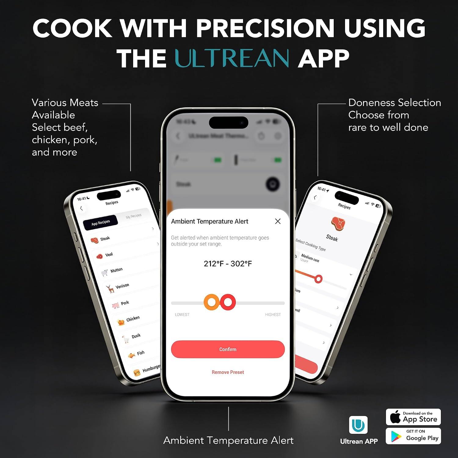 COOK WITH PRECISION USING THE ULTREAN APP

Various Meats Available
Select beef, chicken, pork, and more

Doneness Selection
Choose from rare to well done

Ambient Temperature Alert
Get alerted when ambient temperature goes outside your set range
212°F - 302°F

Download on the App Store
GET IT ON Google Play