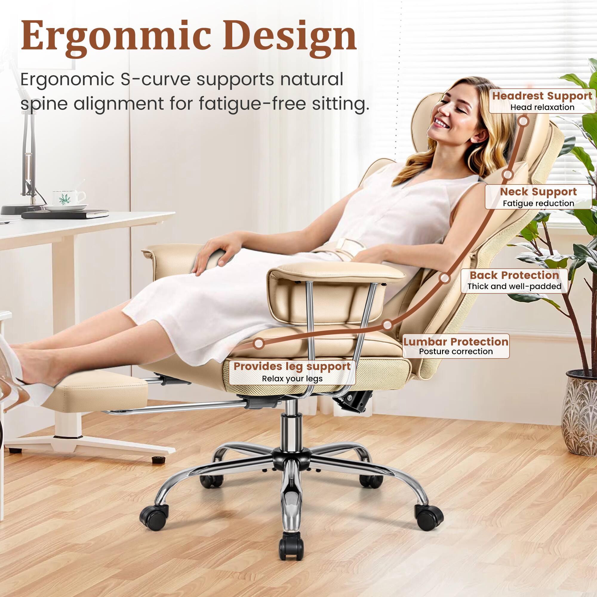 Ergonomic Design  
Ergonomic S-curve supports natural spine alignment for fatigue-free sitting.

- Headrest Support  
  Head relaxation

- Neck Support  
  Fatigue reduction

- Back Protection  
  Thick and well-padded

- Lumbar Protection  
  Posture correction

- Provides leg support  
  Relax your legs