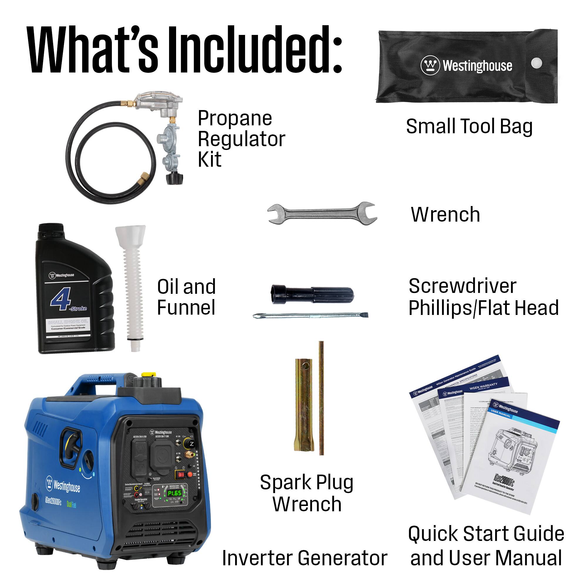 What's Included:  
- Westinghouse Propane Regulator Kit  
- Small Tool Bag  
- Wrench  
- Oil and Funnel  
- Screwdriver (Phillips/Flat Head)  
- Spark Plug Wrench  
- Quick Start Guide  
- Inverter Generator  
- User Manual