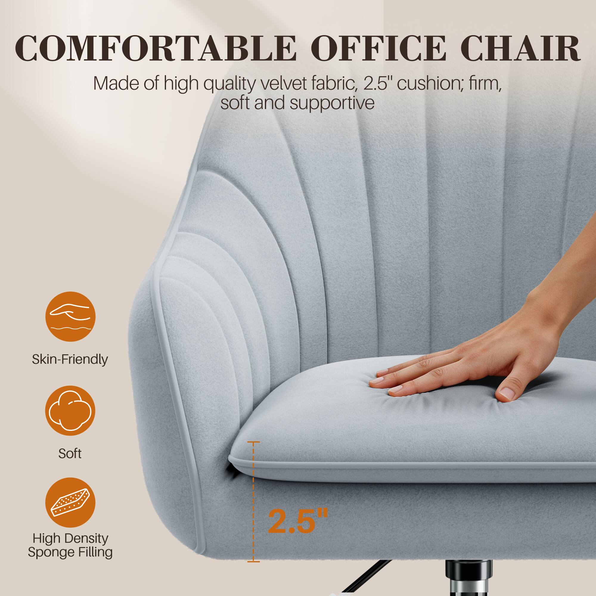 COMFORTABLE OFFICE CHAIR  
Made of high quality velvet fabric, 2.5" cushion; firm, soft and supportive  

Skin-Friendly  
Soft  
High Density Sponge Filling