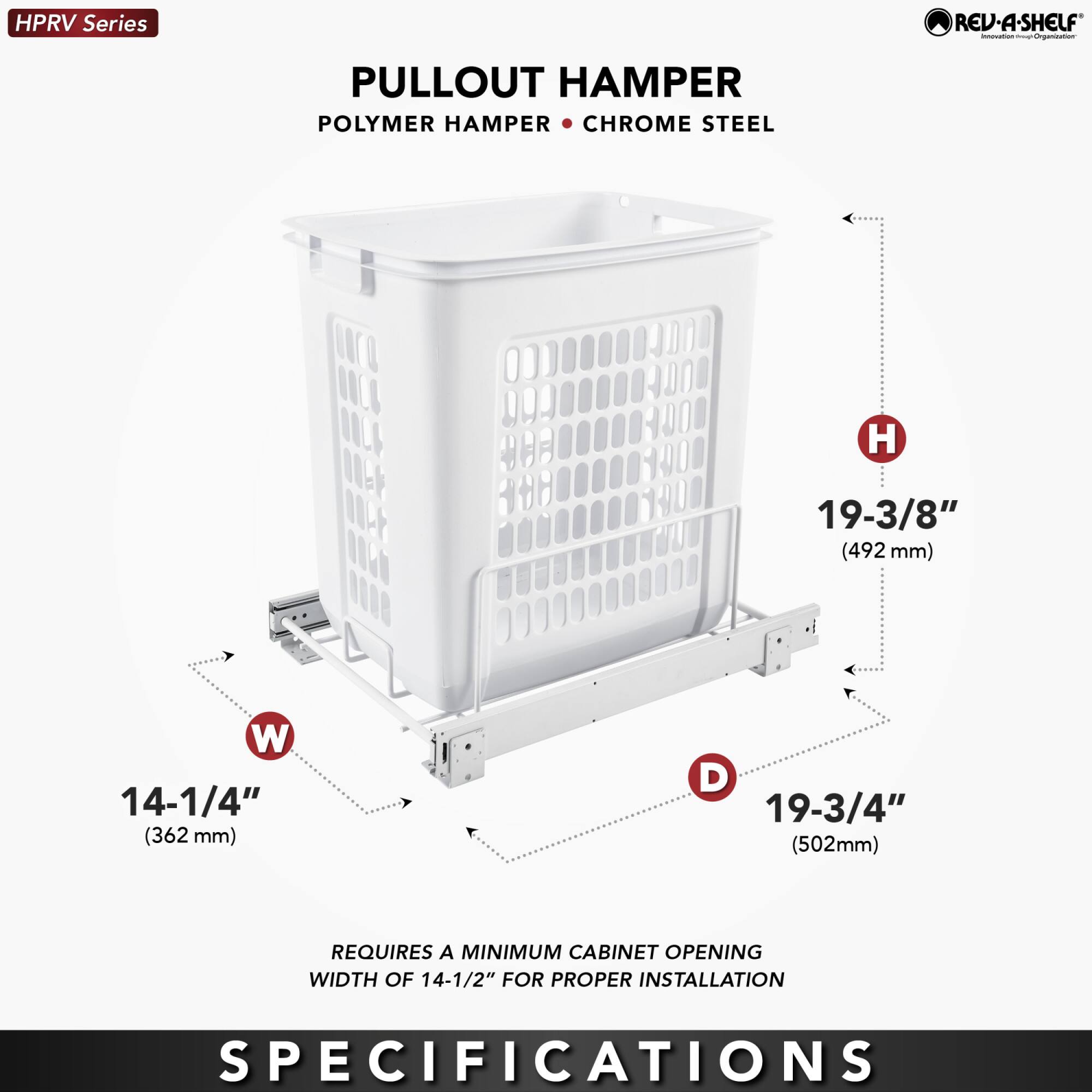 HPRV Series  
PULLOUT HAMPER  
POLYMER HAMPER • CHROME STEEL  

H 19-3/8" (492 mm)  
W 14-1/4" (362 mm)  
D 19-3/4" (502 mm)  

REQUIRES A MINIMUM CABINET OPENING WIDTH OF 14-1/2" FOR PROPER INSTALLATION  

SPECIFICATIONS