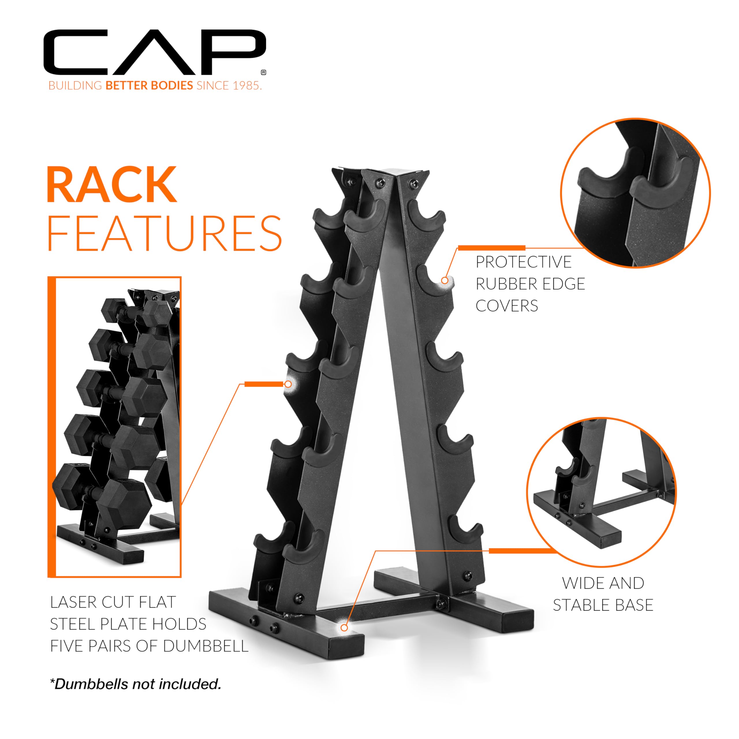 CAP  
BUILDING BETTER BODIES SINCE 1985  

RACK FEATURES  

- PROTECTIVE RUBBER EDGE COVERS  
- LASER CUT FLAT STEEL PLATE HOLDS FIVE PAIRS OF DUMBBELL  
- WIDE AND STABLE BASE  

*Dumbbells not included.