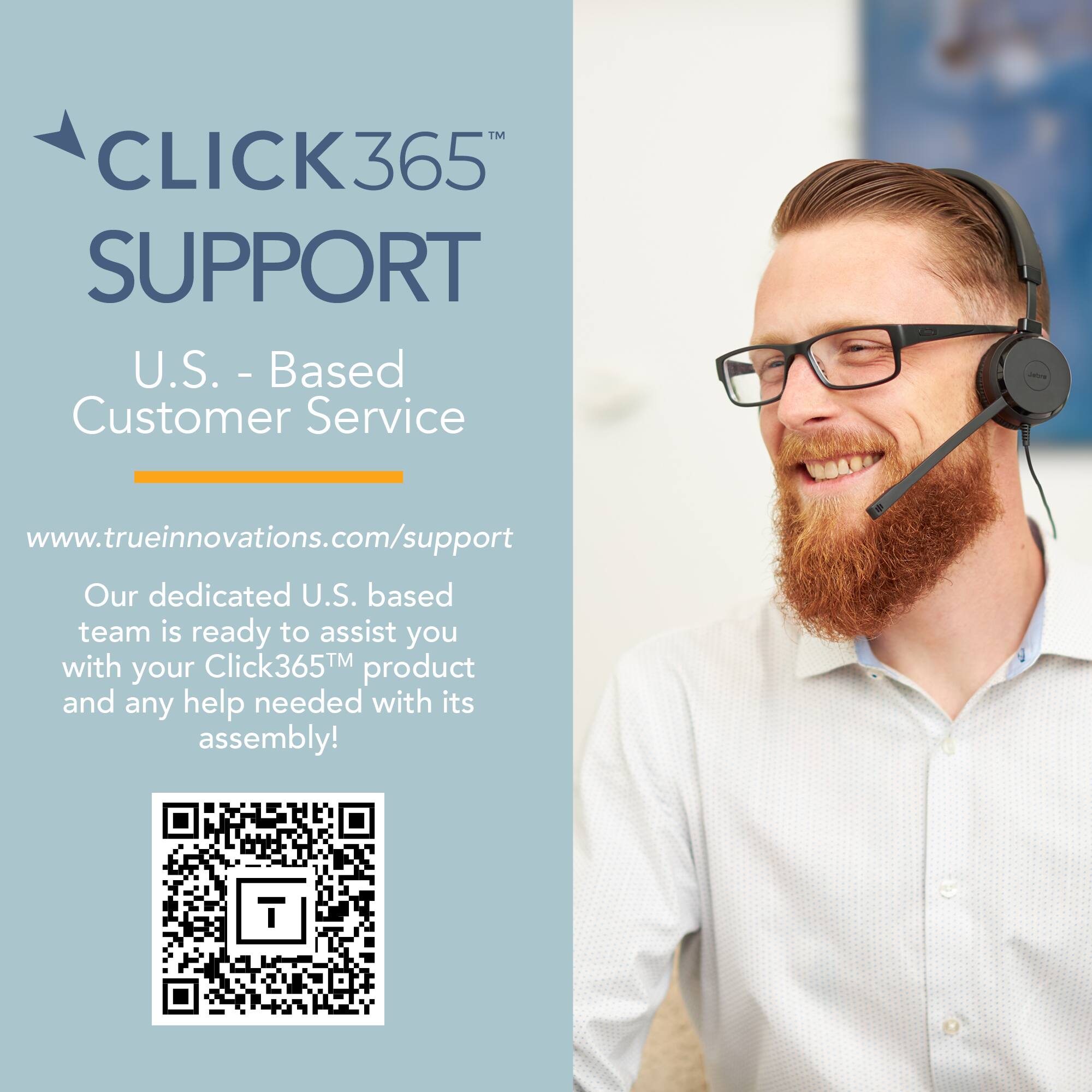 CLICK365 SUPPORT  
U.S. - Based Customer Service  
www.trueinnovations.com/support  
Our dedicated U.S. based team is ready to assist you with your Click365™ product and any help needed with its assembly!