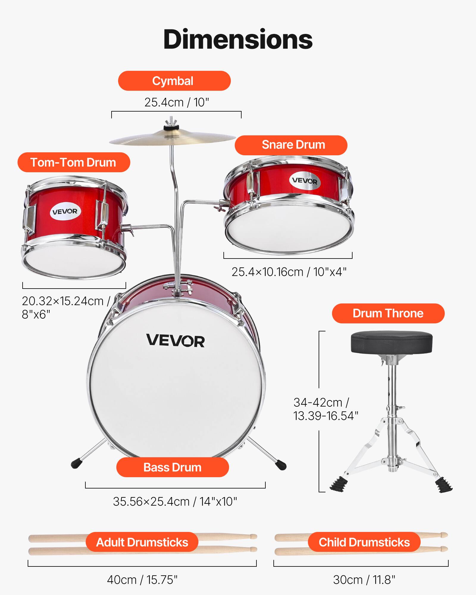 Dimensions

Cymbal
25.4cm / 10"

Tom-Tom Drum
20.32x15.24cm / 8"x6"

Snare Drum
25.4x10.16cm / 10"x4"

Drum Throne
34-42cm / 13.39-16.54"

Bass Drum
35.56x25.4cm / 14"x10"

Adult Drumsticks
40cm / 15.75"

Child Drumsticks
30cm / 11.8"