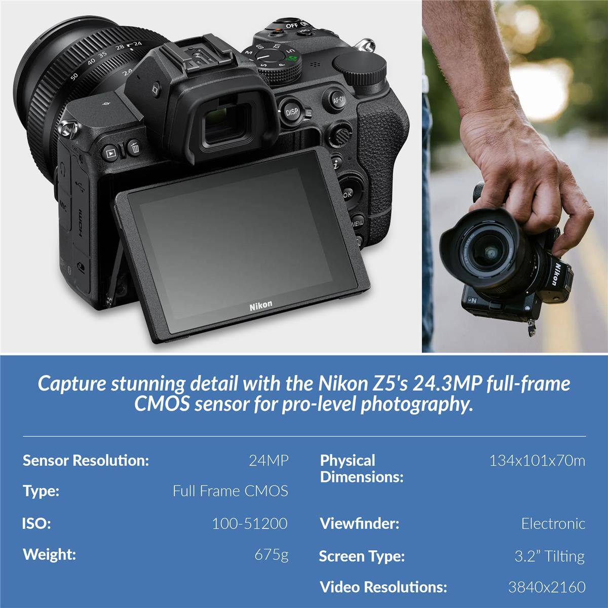Capture stunning detail with the Nikon Z5's 24.3MP full-frame CMOS sensor for pro-level photography.

Sensor Resolution: 24MP  
Type: Full Frame CMOS  
ISO: 100-51200  
Weight: 675g  
Physical Dimensions: 134x101x70mm  
Viewfinder: Electronic  
Screen Type: 3.2" Tilting  
Video Resolutions: 3840x2160