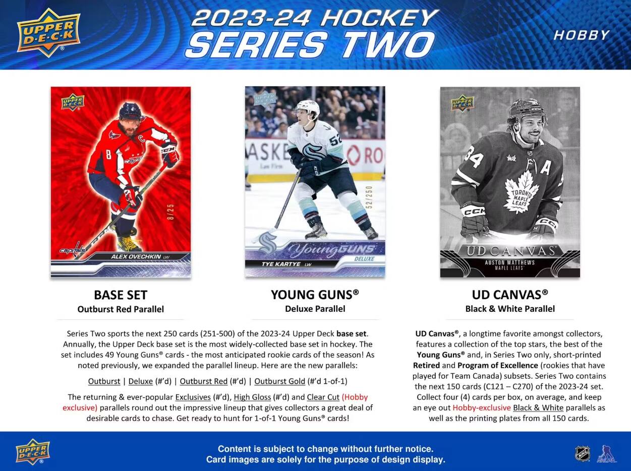 2023-24 HOCKEY SERIES TWO  
HOBBY  

BASE SET  
Outburst Red Parallel  

YOUNG Deluxe Parallel  

UD Black White Parallel  

Series Two sports the next 250 cards of the 2023-24 Upper Deck base set. Annually, the Upper Deck base set is the most widely-collected base set in hockey. The set includes 49 Young Guns® cards - the most anticipated rookie cards of the season! As noted previously, we expanded the parallel lineup. Here are the new parallels: Outburst Deluxe (#'d) Outburst Red Outburst Gold The returning & ever-popular Exclusives and Clear Cut (Hobby exclusive) parallels round out the impressive lineup that gives collectors a great deal of desirable cards to chase. Get ready to hunt for 1-0f-1 Young Guns® cards!  

UD Canvas®, a longtime favorite amongst collectors, features a collection of the top stars, the best of the Young Guns® and, in Series Two only, Retired and Program of Excellence (rookies that have played for Team Canada) subsets. Series Two contains the next 150 cards (C121 - C270) of the 