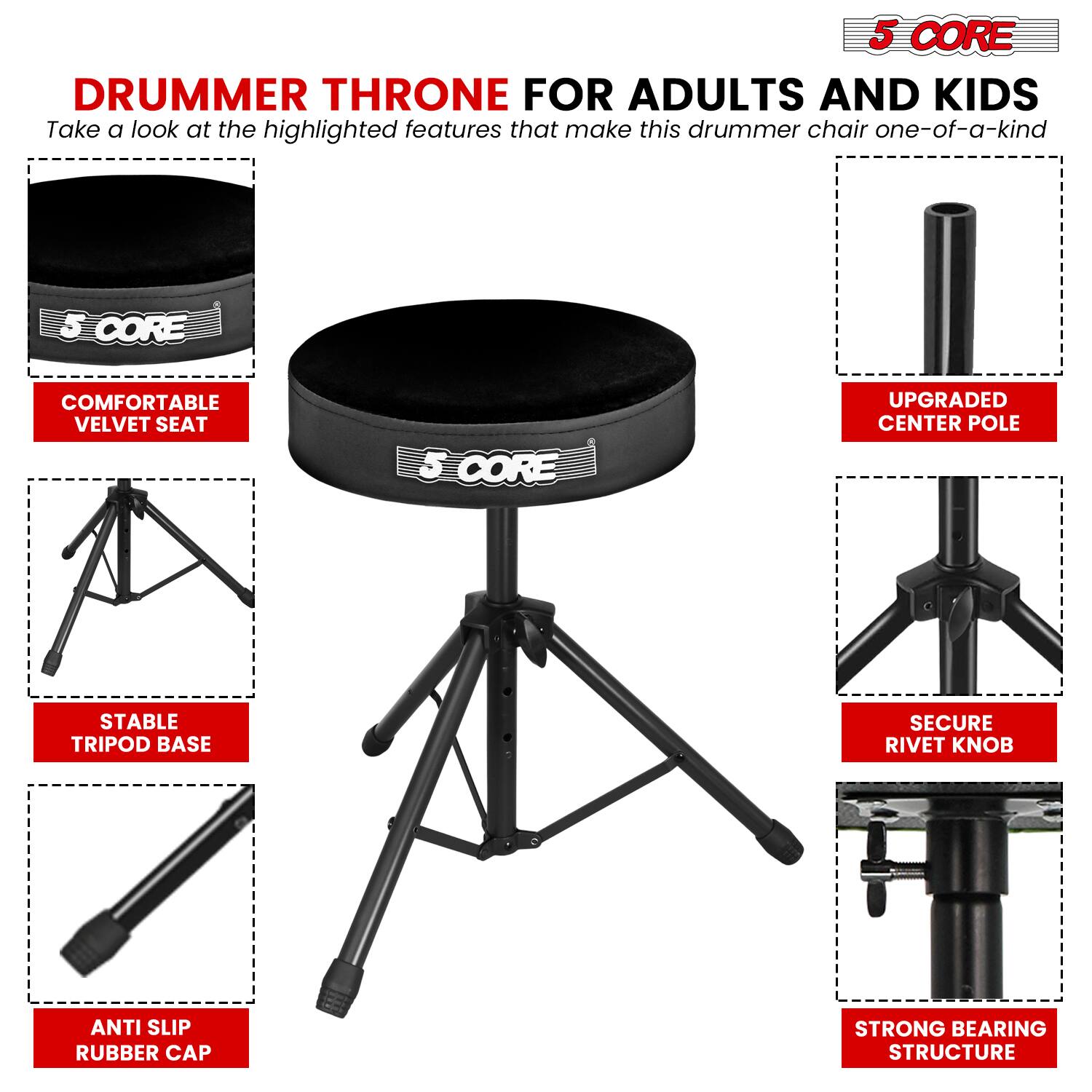 5 CORE DRUMMER THRONE FOR ADULTS AND KIDS

Take a look at the highlighted features that make this drummer chair one-of-a-kind

- COMFORTABLE VELVET SEAT
- UPGRADED CENTER POLE
- STABLE TRIPOD BASE
- SECURE RIVET KNOB
- ANTI SLIP RUBBER CAP
- STRONG BEARING STRUCTURE