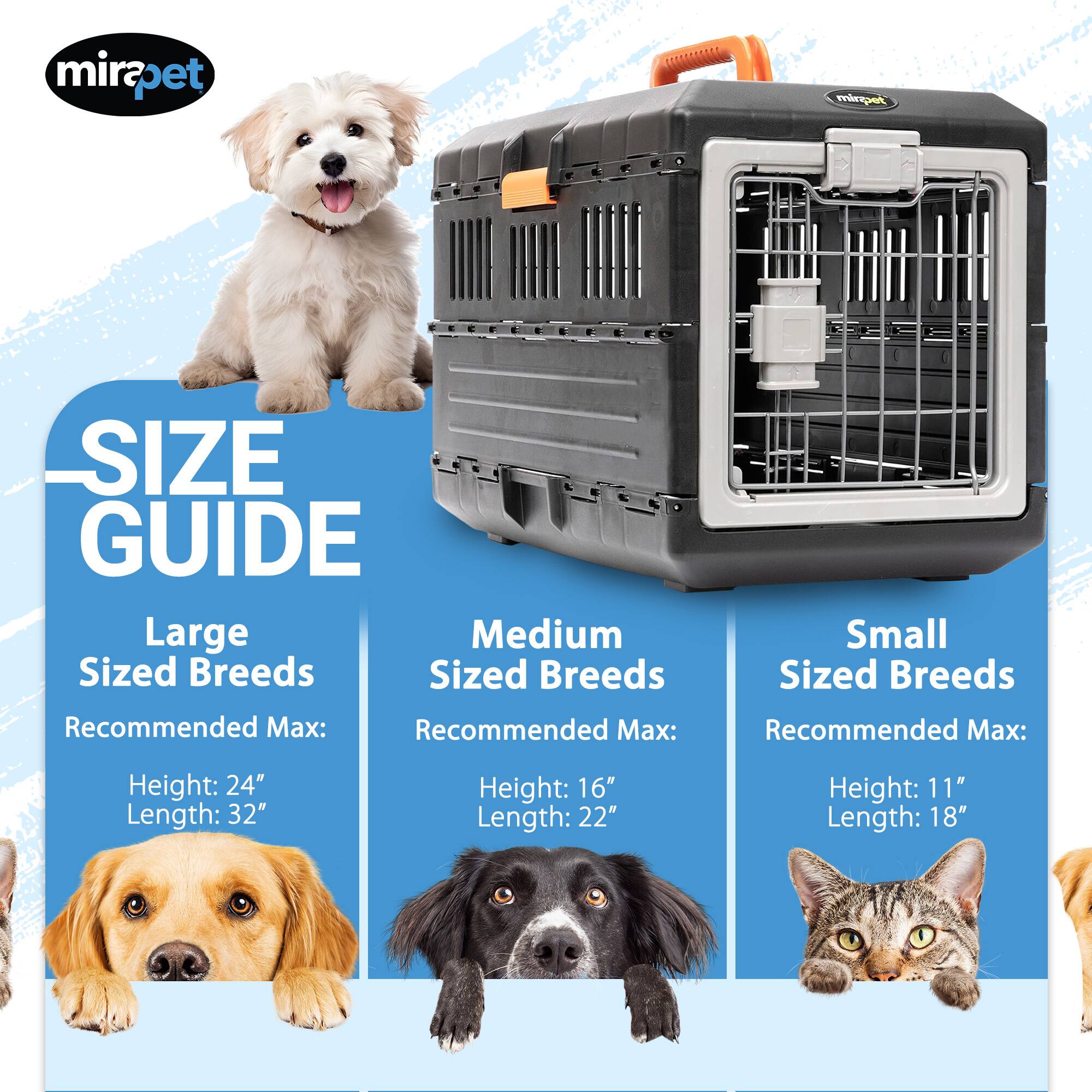 mirapet SIZE GUIDE

Large Sized Breeds
Recommended Max:
Height: 24"
Length: 32"

Medium Sized Breeds
Recommended Max:
Height: 16"
Length: 22"

Small Sized Breeds
Recommended Max:
Height: 11"
Length: 18"