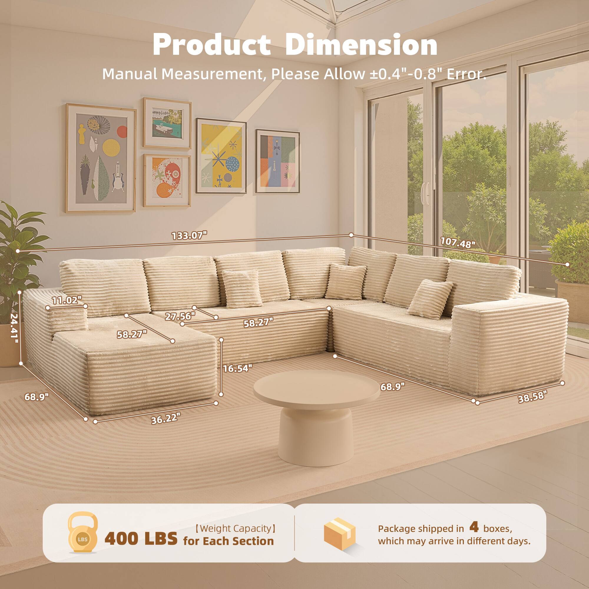 Product Dimension  
Manual Measurement, Please Allow ±0.4" - 0.8" Error.

- 133.07"
- 107.48"
- 24.41"
- 11.02"
- 27.56"
- 58.27"
- 58.27"
- 68.9"
- 36.22"
- 16.54"
- 68.9"
- 38.58"

[Weight Capacity] 400 LBS for Each Section

Package shipped in 4 boxes, which may arrive in different days.