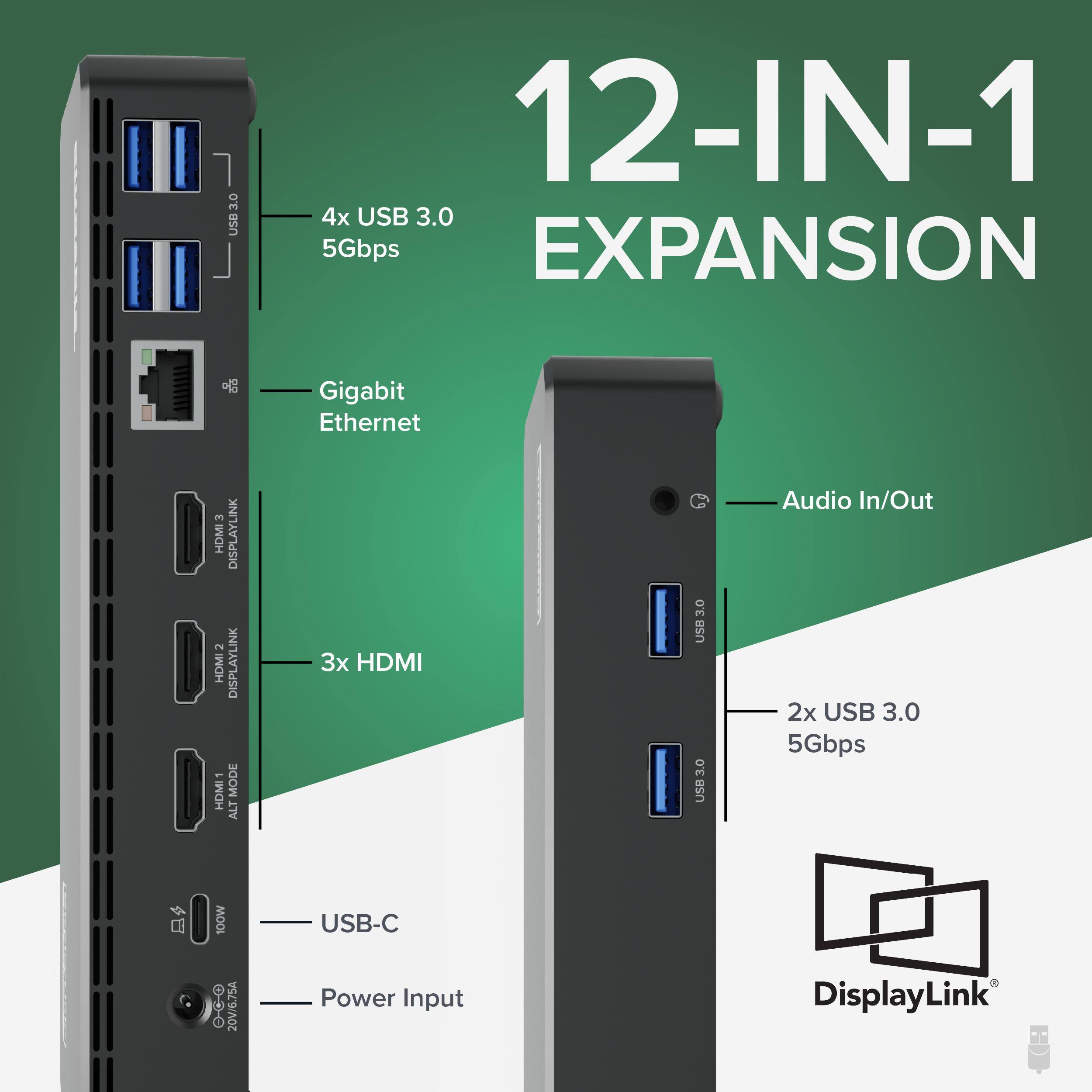 12-IN-1 EXPANSION

4x USB 3.0 5Gbps
Gigabit Ethernet
3x HDMI
USB-C
Power Input
2x USB 3.0 5Gbps
Audio In/Out