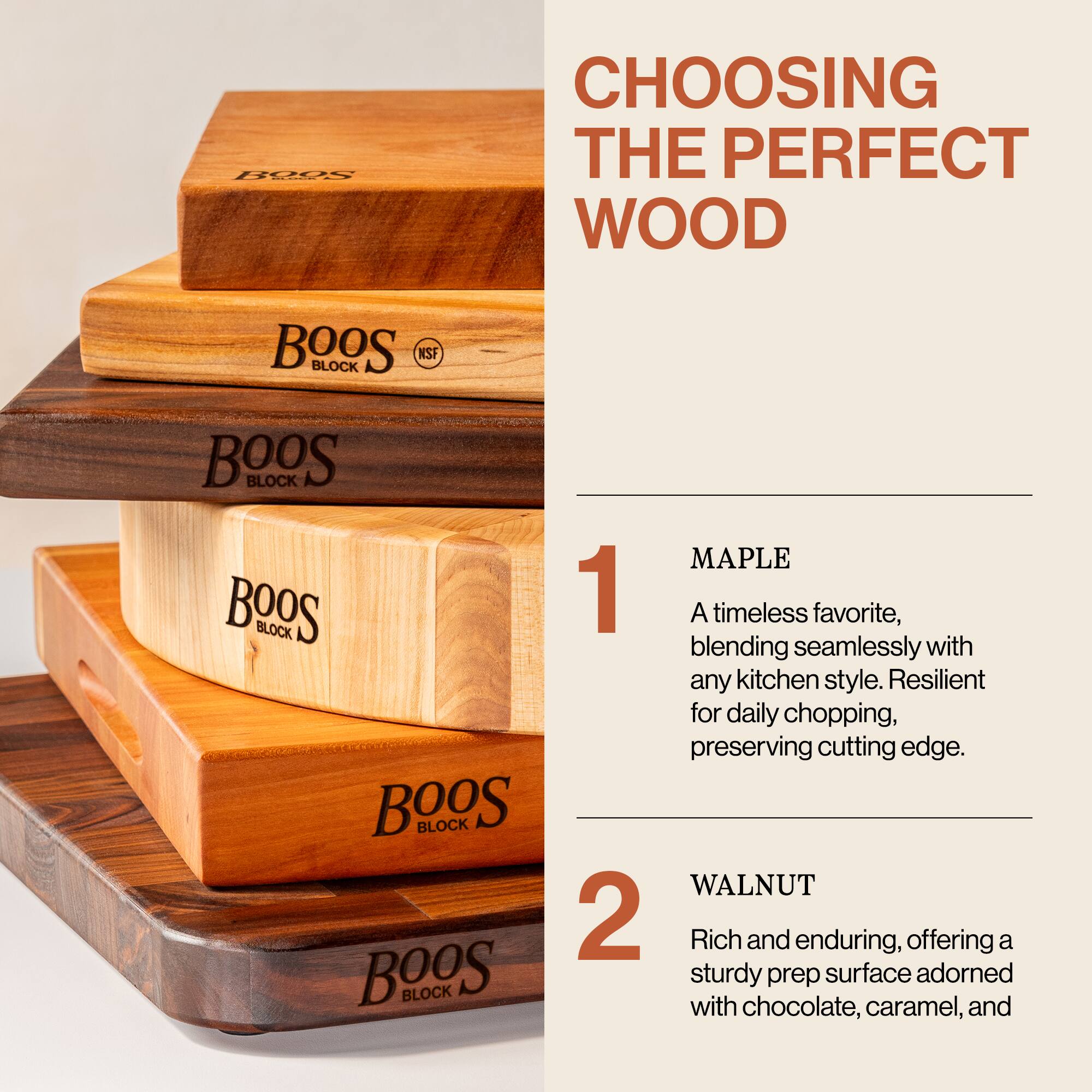 **CHOOSING THE PERFECT WOOD**

---

1. **MAPLE**  
   A timeless favorite, blending seamlessly with any kitchen style. Resilient for daily chopping, preserving cutting edge.

---

2. **WALNUT**  
   Rich and enduring, offering a sturdy prep surface adorned with chocolate, caramel, and