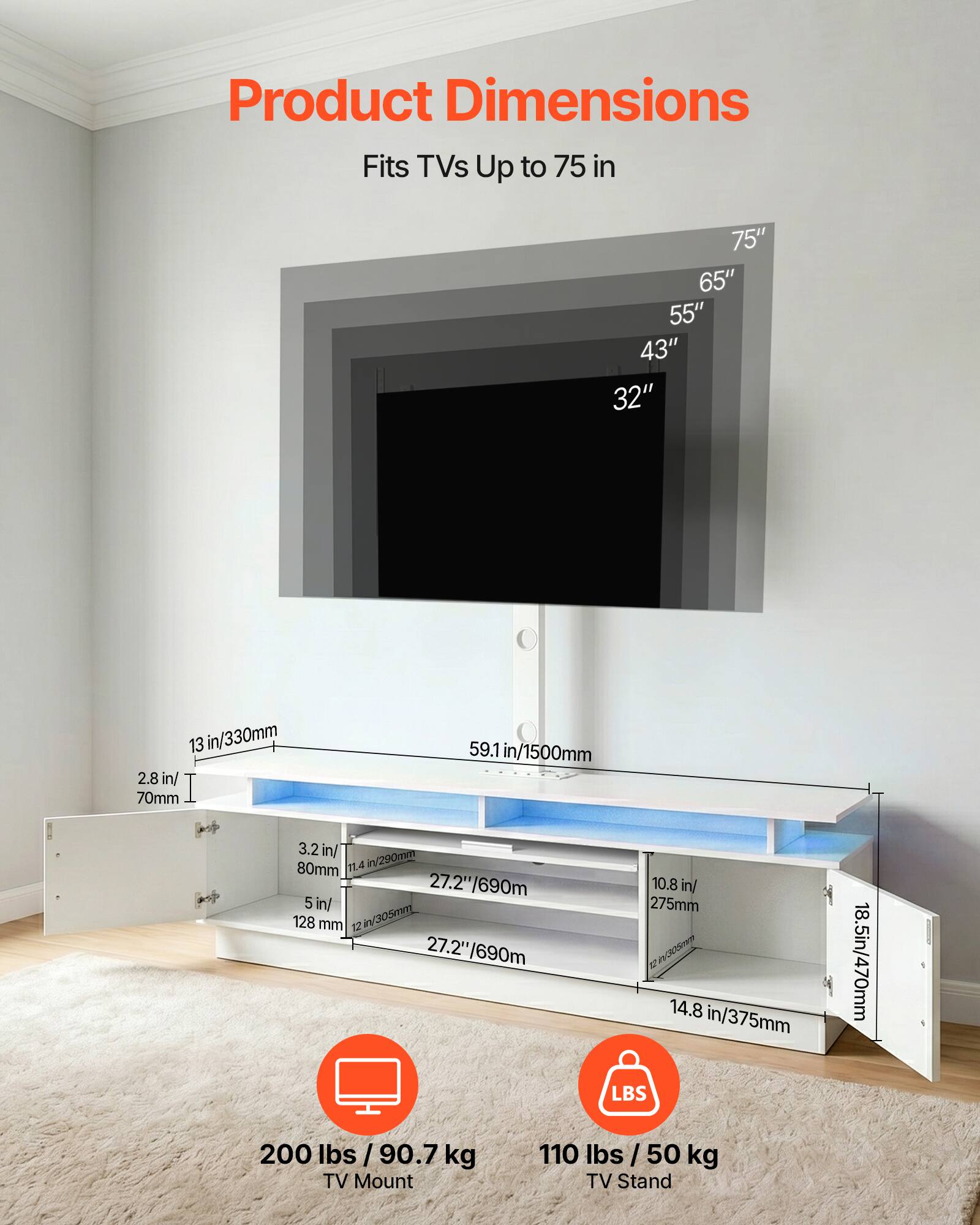 Product Dimensions

Fits TVs Up to 75 in

75" 65" 55" 43" 32"

13 in/330mm

2.8 in/70mm

59.1 in/1500mm

3.2 in/80mm

11.4 in/290mm

5 in/128 mm

12 in/305mm

27.2"/690mm

10.8 in/275mm

14.8 in/375mm

18.5 in/470mm

200 lbs / 90.7 kg TV Mount

110 lbs / 50 kg TV Stand