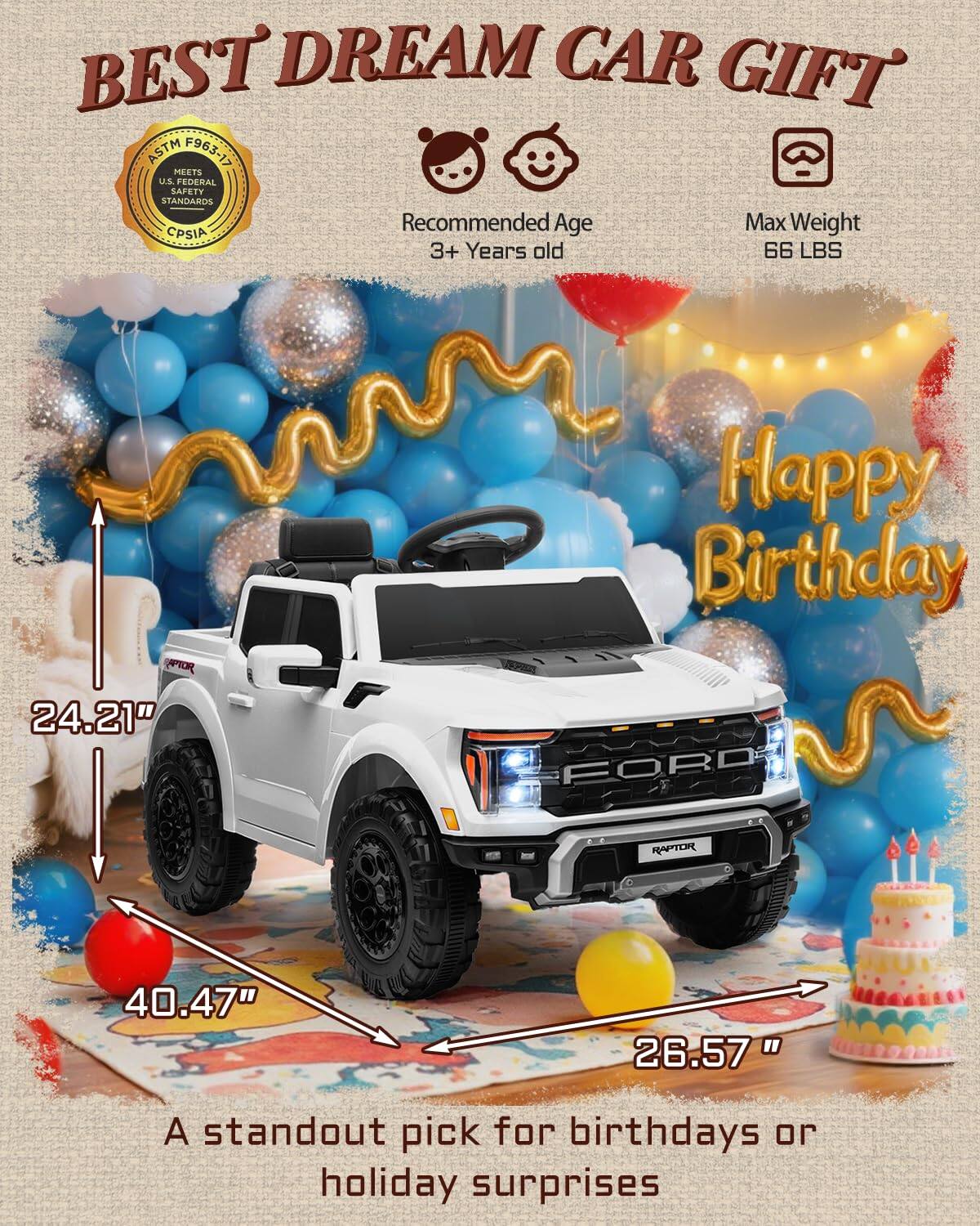 BEST DREAM CAR GIFT ASTM F963-17 MEETS U.S. FEDERAL SAFETY STANDARDS  
Recommended Age: 3+ Years old  
Max Weight: 66 LBS  
Happy Birthday  
24.21"  
40.47"  
26.57"  
A standout pick for birthdays or holiday surprises