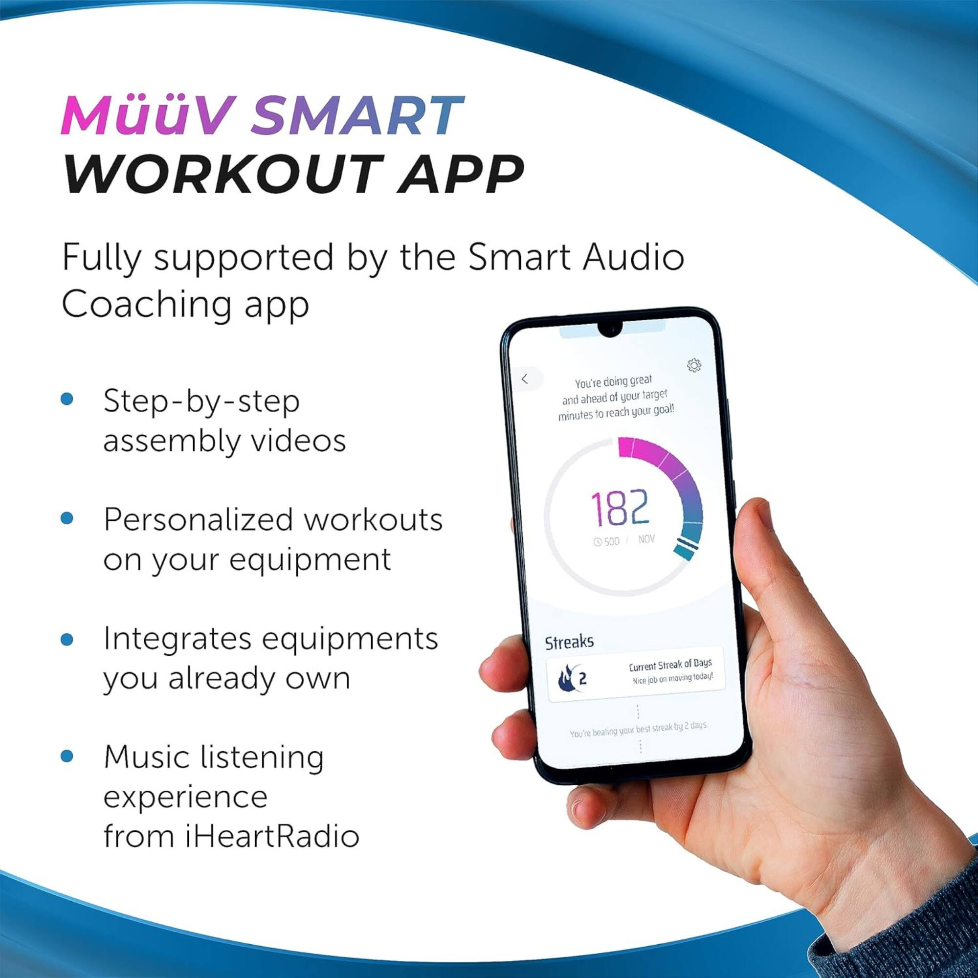 MüüV SMART WORKOUT APP

Fully supported by the Smart Audio Coaching app

- Step-by-step assembly videos
- Personalized workouts on your equipment
- Integrates equipment you already own
- Music listening experience from iHeartRadio

You're doing great and ahead of your target! 182 of 500 NOV

Streaks
Current Streak of Days: 2
Nice job on moving today!
You're beating your best streak by 2 days.