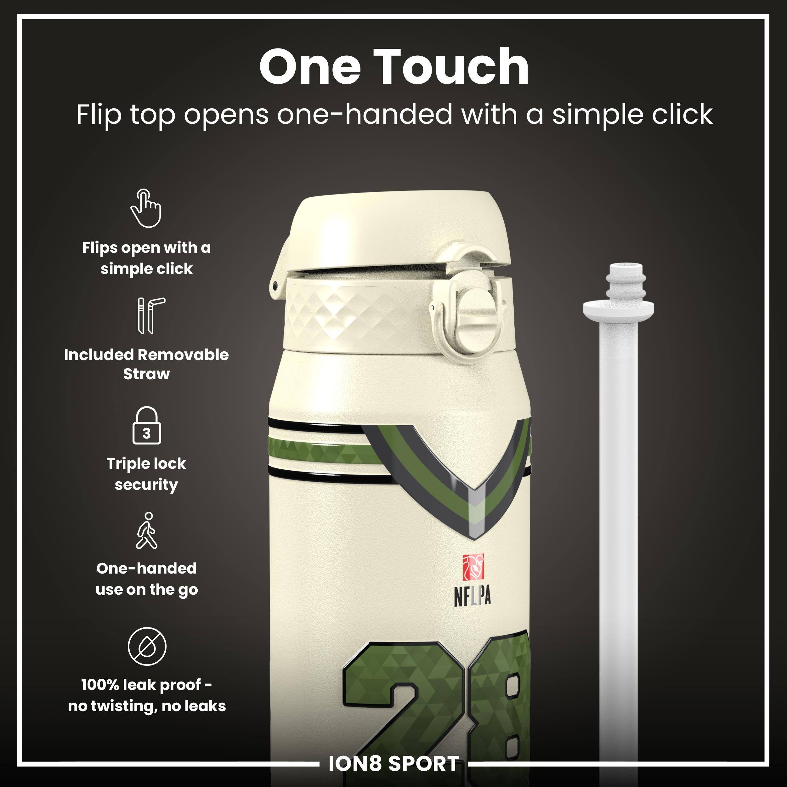 One Touch

Flip top opens one-handed with a simple click

- Flips open with a simple click
- Included Removable Straw
- Triple lock security
- One-handed use on the go
- 100% leak proof - no twisting, no leaks

NFLPA ION8 SPORT