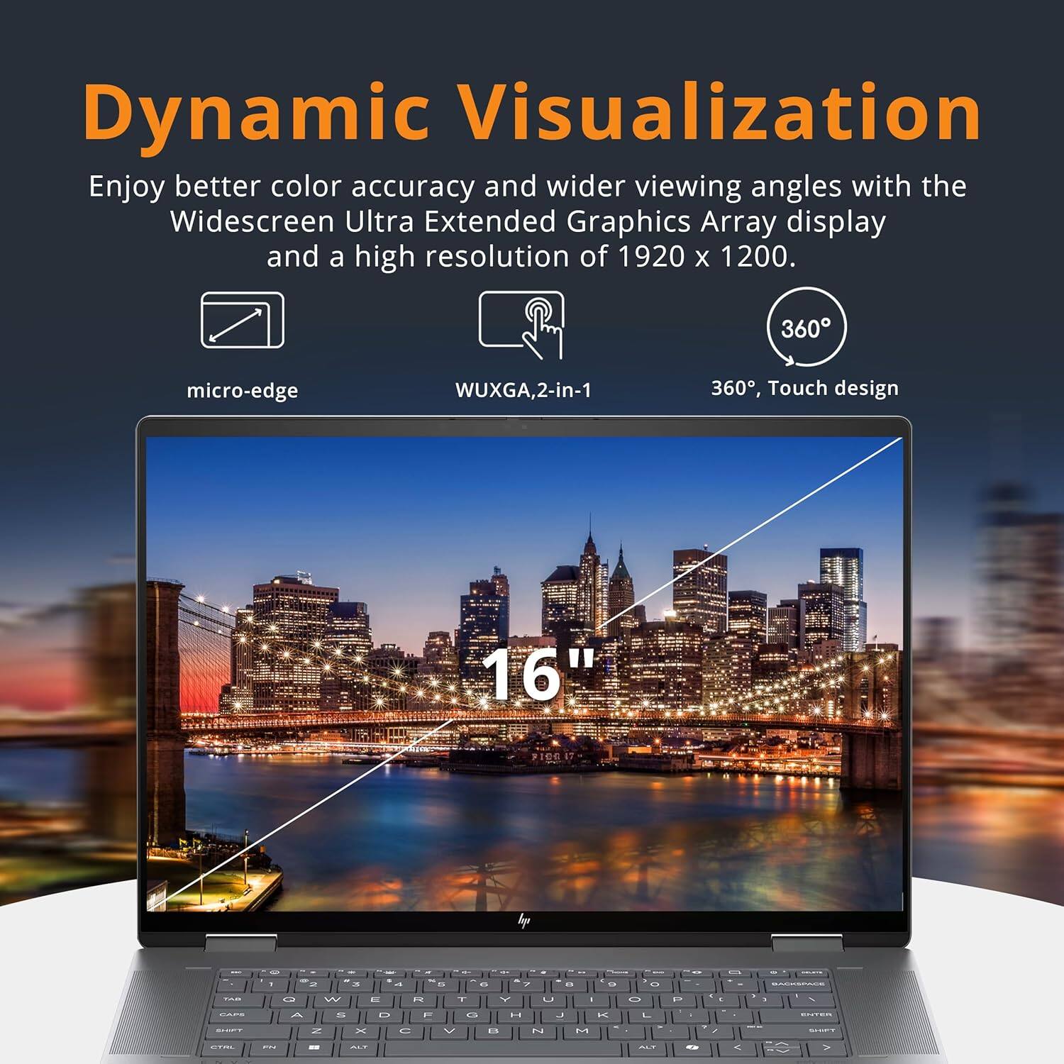 Dynamic Visualization
Enjoy better color accuracy and wider viewing angles with the Widescreen Ultra Extended Graphics Array display and a high resolution of 1920 x 1200.

360°, Touch design
micro-edge
WUXGA, 2-in-1
16"