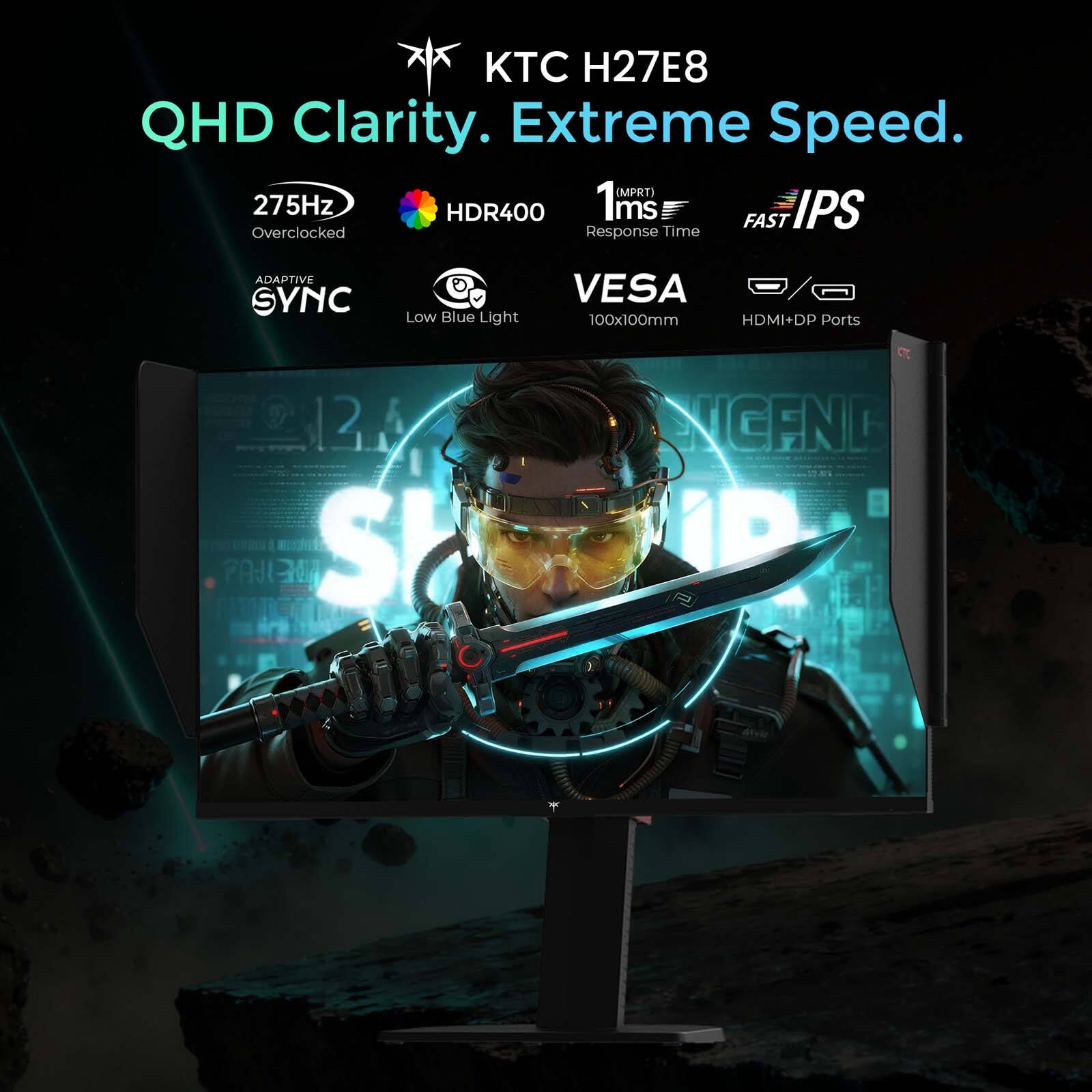 KTC H27E8  
QHD Clarity. Extreme Speed.  
275Hz (MPRT)  
HDR400  
1ms Response Time  
FAST IPS  
ADAPTIVE SYNC  
Low Blue Light  
VESA 100x100mm  
HDMI+DP Ports  
12