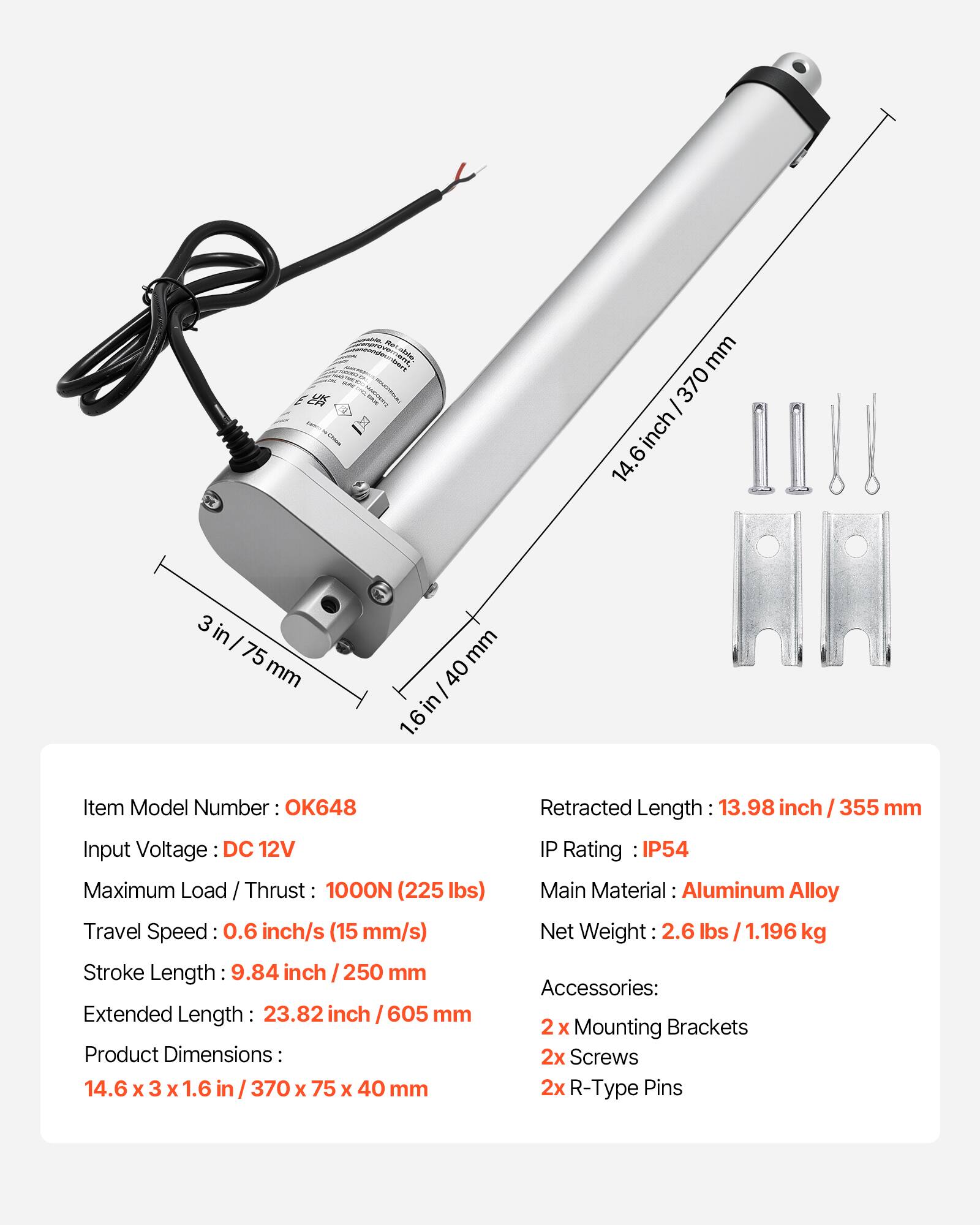 - mm 370 I inch 6 14. 3 in I 75 mm mm 40 in/ 1.6 Item Model Number OK648
- Input Voltage DC 12V
- Maximum Load / Thrust 1000N (225 lbs)
- Travel Speed 0.6 inch/s (15 mm/s)
- Stroke Length 9.84 inch I 250 mm
- Extended Length 23.82 inch 605 mm
- Product Dimensions: 14.6 x 3 X 1.6 in 370 x 75 x 40 mm
- Retracted Length 13.98 inch / 355 mm
- IP Rating IP54
- Main Material: Aluminum Alloy
- Net Weight 2.6 lbs / 1.196 kg
- Accessories: 2 X Mounting Brackets 2x Screws 2x R-Type Pins