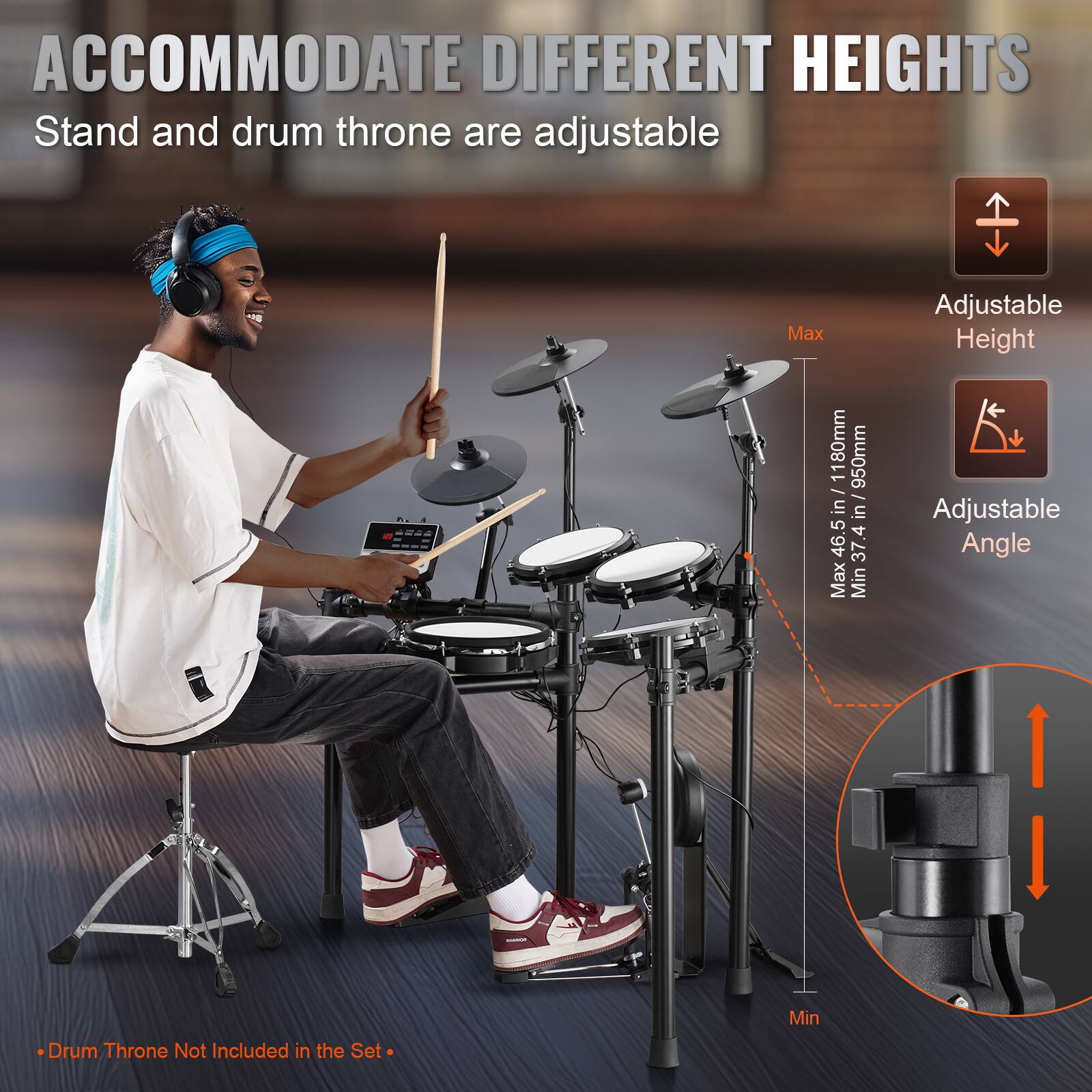 ACCOMMODATE DIFFERENT HEIGHTS  
Stand and drum throne are adjustable  

Max Adjustable Height: 1180mm (46.5 in)  
Min Adjustable Height: 950mm (37.4 in)  

Adjustable Angle:  
Max: 4°  
Min: 3°  

Drum Throne Not Included in the Set