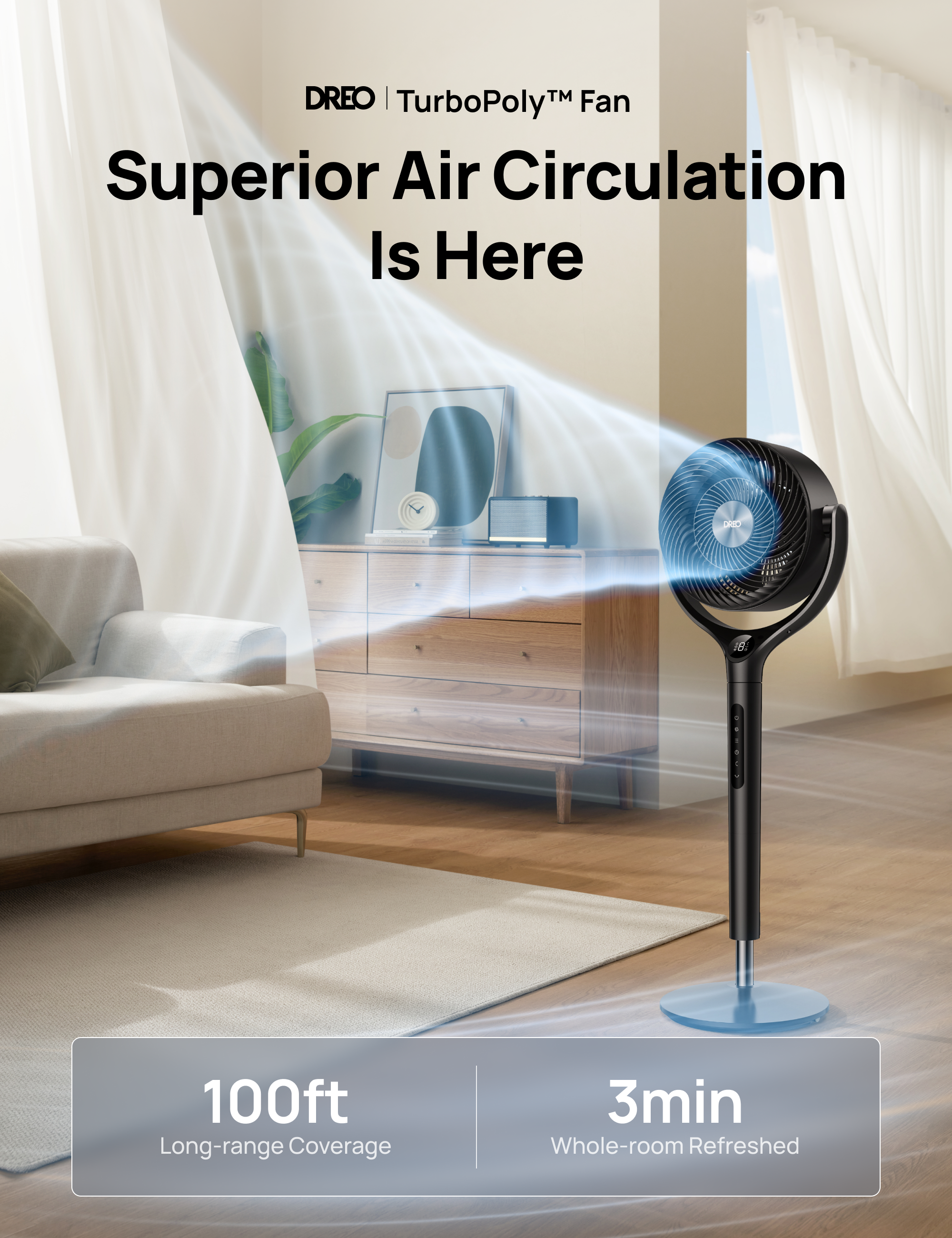 DREO | TurboPoly™ Fan  
Superior Air Circulation Is Here  

100ft Long-range Coverage  
3min Whole-room Refreshed